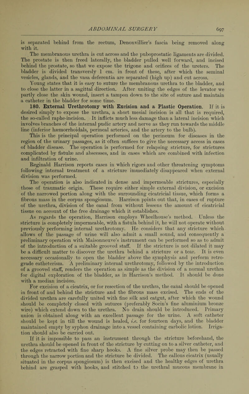 is separated behind from the rectum, Denonvillier’s fascia being removed along with it. The membranous urethra is cut across and the puboprostatic ligaments are divided. The prostate is then freed laterally, the bladder pulled well forward, and incised behind the prostate, so that we expose the trigone and orifices of the ureters. The bladder is divided transversly 1 cm. in front of these, after which the seminal vesicles, glands, and the vasa deferentia are separated (high up) and cut across. Young states that it is easy to suture the membranous urethra to the bladder, and to close the latter in a sagittal direction. After uniting the edges of the levator we partly close the skin wound, insert a tampon down to the site of suture and maintain a catheter in the bladder for some time. 180. External Urethrotomy with Excision and a Plastic Operation. If it is desired simply to expose the urethra, a short mesial incision is all that is required, the so-called raphe-incision. It inflicts much less damage than a lateral incision which involves branches of the internal pudic artery and nerve as they run towards the middle line (inferior liEemorrhoidals, perineal arteries, and the artery to the bulb). This is the principal operation performed on the perineum for diseases in the region of the urinary passages, as it often suffices to give the necessary access in cases of bladder disease. The operation is performed for relapsing stricture, for strictures complicated by fistula: and abscesses, and in cases which are combined with infection and infiltration of urine. Reginald Harrison reports cases in which rigors and other threatening symptoms following internal treatment of a stricture immediately disappeared when external division was performed. The operation is also indicated in dense and impermeable strictures, especially those of traumatic origin. These require either simple external division, or excision of the narrowed portion along with the surrounding cicatricial tissue, which forms a fibrous mass in the corpus spongiosum. Harrison points out that, in cases of rupture of the urethra, division of the canal from wfitliout lessens the amount of cicatricial tissue on account of the free drainage which it establishes. As regards the operation, Harrison employs Wheelhouse’s method. Unless the stricture is completely impermeable, with a fistula behind it, he will not operate without previously performing internal urethrotomy. He considers that any stricture which allows of the passage of urine will also admit a small sound, and consequently a preliminary operation with Maisonneuve’s instrument can be performed so as to admit of the introduction of a suitable grooved staff. If the stricture is not dilated it may be a difficult matter to discover the urethra behind a stricture or a tear. It is even necessary occasionally to open the bladder above the symphysis and perform retro¬ grade catheterism. A preliminary internal urethrotomy, followed by the introduction of a grooved staff, renders the operation as simple as the division of a normal urethra for digital exploration of the bladder, as in Harrison’s method. It should be done with a median incision. For excision of a cicatrix, or for resection of the urethra, the canal should be opened in front of and behind the stricture and the fibrous mass excised. The ends of the divided urethra are carefully united with fine silk and catgut, after which the wound should be completely closed with sutures (preferably Socin’s fine aluminium bronze wire) which extend down to the urethra. No drain should be introduced. Primary union is obtained along with an excellent passage for the urine. A soft catheter should be kept in till the wound is healed, i.e. for fourteen days, and the bladder maintained empty by syphon drainage into a vessel containing carbolic lotion. Irriga¬ tion should also be carried out. If it is impossible to pass an instrument through the stricture beforehand, the urethra should be opened in front of the stricture by cutting on to a silver catheter, and the edges retracted with fine sharp hooks. A fine silver probe may then be passed through the narrow portion and the stricture be divided. The callous cicatrix (usually situated in the corpus spongiosum) is then excised and the healthy edges of urethra behind are grasped with hooks, and stitched to the urethral mucous membrane in