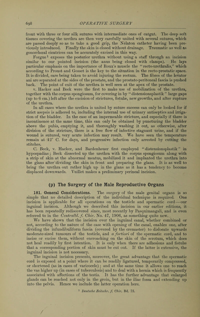 front with three or four silk sutures with intermediate ones of catgut. The deep soft tissues covering the urethra are then very carefully united with several sutures, which are passed deeply so as to take a good grip, the Nelaton catheter having been pre¬ viously introduced. Finally the skin is closed without drainage. Traumatic as well as gonorrhoeal cicatrices can be accurately excised in this way. Forgue1 exposes the posterior urethra without using a staff through an incision similar to our pointed incision (the anus being closed with clamps). He lays particular emphasis on the importance of Roux’s muscle the “ recto-urethralis,” which according to Proust and Gosset is the key to the situation in the recto-prostatic space. It is divided, care being taken to avoid injuring the rectum. The fibres of the levator ani are separated at the sides of the prostate, and the prostato-peritoneal fascia is pushed back. The point of exit of the urethra is well seen at the apex of the prostate. v. Hacker and Beck were the first to make use of mobilization of the urethra, together with the corpus spongiosum, for covering in by “distensionsplastik ” large gaps (up to 6 cm.) left after the excision of strictures, fistulas, new growths, and after rupture of the urethra. In all cases where the urethra is united by suture success can only be looked for if strict asepsis is adhered to, including the internal use of urinary antiseptics and irriga¬ tion of the bladder. In the case of an impermeable stricture, and especially if there is incontinence at the same time, this can only be obtained by puncturing the bladder above the pubis, emptying it, and thoroughly washing it out, as otherwise, after division of the stricture, there is a free flow of infective stagnant urine, and if the wound is sutured, very acute infection may result. We have seen the temperature remain at 42° C. for days, and progressive infection only arrested by cutting the stitches. C. Beck, v. Hacker, and Bardenheuer first employed “distensionsplastik” in hypospadias; Beck dissected up the urethra with the corpus spongiosum along with a strip of skin at the abnormal meatus, mobilized it and implanted the urethra into the glans after'dividing the skin in front and preparing the glans. It is as wrell to bring the urethra out rather high up in the glans as it has a tendency to become displaced downwards. Vuillet makes a preliminary perineal incision. (p) The Surgery of the Male Reproductive Organs 181. General Considerations. The surgery of the male genital organs is so simple that no detailed description of the individual technique is required. One incision is applicable for all operations on the testicle and spermatic cord — our inguinal incision. Although we described this incision in our earlier editions, it has been repeatedly rediscovered since, most recently by Pasquimangali, and is even referred to in the Centrcclbl. f. Cliir. No. 47, 1906, as something quite new. We have shown that the incision over the inguinal canal, whether combined or not, according to the nature of the case with opening of the canal, enables one, after dividing the infundibuliform fascia (covered by the cremaster) to dislocate upwards moderate-sized tumours of the testicle, and a fortiori of the spermatic cord, and to incise or excise them, without encroaching on the skin of the scrotum, which does not heal readily by first intention. It is only when there are adhesions and fistulae that a corresponding portion of skin must be cut out. If the latter is extensive, the inguinal incision is not necessary. The inguinal incision presents, moreover, the great advantage that the spermatic cord is exposed at a point where it can be readily ligatured, temporarily compressed, or shortened (as in cases of varicocele); and at the same time it allows one to reach the vas higher up (in cases of tuberculosis) and to deal with a hernia which is frequently associated with affections of the testis. It has the further advantage that enlarged glands can be reached not only in the groin, but in the iliac fossa and extending up into the pelvis. Hence we include the latter operation here. 1 Deutsche Zeitschr. f. Chir. Bd. 75.