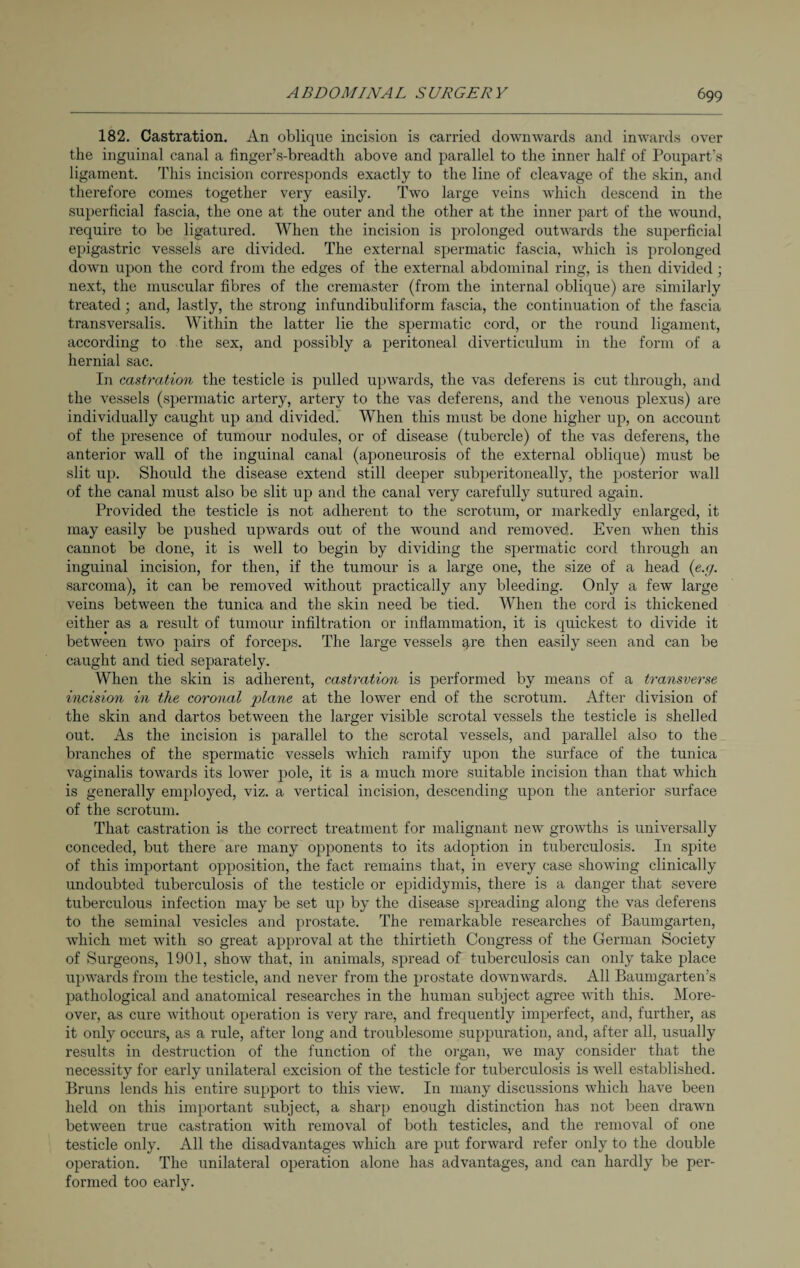 182. Castration. An oblique incision is carried downwards and inwards over the inguinal canal a finger’s-breadth above and parallel to the inner half of Poupart’s ligament. This incision corresponds exactly to the line of cleavage of the skin, and therefore comes together very easily. Two large veins which descend in the superficial fascia, the one at the outer and the other at the inner part of the wound, require to be ligatured. When the incision is prolonged outwards the superficial epigastric vessels are divided. The external spermatic fascia, which is prolonged down upon the cord from the edges of the external abdominal ring, is then divided; next, the muscular fibres of the cremaster (from the internal oblique) are similarly treated; and, lastly, the strong infundibuliform fascia, the continuation of the fascia transversalis. Within the latter lie the spermatic cord, or the round ligament, according to the sex, and possibly a peritoneal diverticulum in the form of a hernial sac. In castration the testicle is pulled upwards, the vas deferens is cut through, and the vessels (spermatic artery, artery to the vas deferens, and the venous plexus) are individually caught up and divided. When this must be done higher up, on account of the presence of tumour nodules, or of disease (tubercle) of the vas deferens, the anterior wall of the inguinal canal (aponeurosis of the external oblique) must be slit up. Should the disease extend still deeper subperitoneally, the posterior wall of the canal must also be slit up and the canal very carefully sutured again. Provided the testicle is not adherent to the scrotum, or markedly enlarged, it may easily be pushed upwards out of the wound and removed. Even when this cannot be done, it is well to begin by dividing the spermatic cord through an inguinal incision, for then, if the tumour is a large one, the size of a head (e.g. sarcoma), it can be removed without practically any bleeding. Only a few large veins between the tunica and the skin need be tied. When the cord is thickened either as a result of tumour infiltration or inflammation, it is quickest to divide it between two pairs of forceps. The large vessels qre then easily seen and can be caught and tied separately. When the skin is adherent, castration is performed by means of a transverse incision in the coronal plane at the lower end of the scrotum. After division of the skin and dartos between the larger visible scrotal vessels the testicle is shelled out. As the incision is parallel to the scrotal vessels, and parallel also to the branches of the spermatic vessels which ramify upon the surface of the tunica vaginalis towards its lower pole, it is a much more suitable incision than that which is generally employed, viz. a vertical incision, descending upon the anterior surface of the scrotum. That castration is the correct treatment for malignant new growths is universally conceded, but there are many opponents to its adoption in tuberculosis. In spite of this important opposition, the fact remains that, in every case showing clinically undoubted tuberculosis of the testicle or epididymis, there is a danger that severe tuberculous infection may be set up by the disease spreading along the vas deferens to the seminal vesicles and prostate. The remarkable researches of Baumgarten, which met with so great approval at the thirtieth Congress of the German Society of Surgeons, 1901, show that, in animals, spread of tuberculosis can only take place upwards from the testicle, and never from the prostate downwards. All Baumgarten’s pathological and anatomical researches in the human subject agree with this. More¬ over, as cure without operation is very rare, and frequently imperfect, and, further, as it only occurs, as a rule, after long and troublesome suppuration, and, after all, usually results in destruction of the function of the organ, we may consider that the necessity for early unilateral excision of the testicle for tuberculosis is well established. Bruns lends his entire support to this view. In many discussions which have been held on this important subject, a sharp enough distinction has not been drawn between true castration with removal of both testicles, and the removal of one testicle only. All the disadvantages which are put forward refer only to the double operation. The unilateral operation alone has advantages, and can hardly be per¬ formed too early.