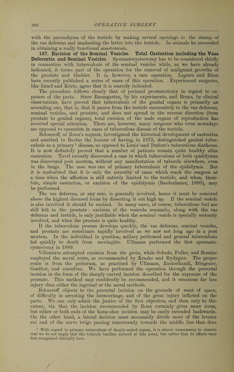 with the parenchyma of the testicle by making several openings in the stump of the vas deferens and implanting the latter into the testicle. In animals he succeeded in obtaining a really functional anastomosis. 187. Excision of the Seminal Vesicles. Total Castration including the Vasa Deferentia and Seminal Vesicles. Spermatocystectomy has to be considered chiefly in connection with tuberculosis of the seminal vesicles while, as we have already indicated, it forms part of the operation for the removal of malignant growths of the prostate and bladder. It is, however, a rare operation. Legueu and Riese have recently published a series of cases of this operation. Experienced surgeons, like Israel and Körte, agree that it is scarcely indicated. The procedure follows closely that of perineal prostatectomy in regard to ex¬ posure of the parts. Since Baumgarten, by his experiments, and Bruns, by clinical observations, have proved that tuberculosis of the genital organs is primarily an ascending one, that is, that it passes from the testicle successively to the vas deferens, seminal vesicles, and prostate, and does not spread in the reverse direction (from prostate to genital organs), total excision of the male organs of reproduction has received special attention. There are, however, many surgeons who even nowadays are opposed to operation in cases of tuberculous disease of the testicle. Beloserolf, at Roux’s request, investigated the historical development of castration and ascribed to Reclus the honour of having, in 1875, distinguished genital tuber¬ culosis as a primary1 disease, as opposed to Louis’-and Dufour’s tuberculous diatheses. It is now definitely proved that a number of patients remain quite healthy after castration. Tavel recently discovered a case in which tuberculosis of both epididymes was discovered post mortem, without any manifestation of tubercle elsewhere, even in the lungs. The case was one of primary tuberculosis of the epididymis. But it is undoubted that it is only the minority of cases which reach the surgeon at a time when the affection is still entirely limited to the testicle, and when, there¬ fore, simple castration, or excision of the epididymis (Bardenheuer, 1880), may be performed. The vas deferens, at any rate, is generally involved, hence it must be removed above the highest diseased focus by dissecting it out high up. If the seminal vesicle is also involved it should be excised. In many cases, of course, tuberculous foci are still left in the prostate : excision of the vesicula seminalis, along with the vas deferens and testicle, is only justifiable when the seminal vesicle is specially seriously involved, and when the prostate is quite healthy. If the tuberculous process develops quickly, the vas deferens, seminal vesicles, and prostate are sometimes rapidly involved as we saw not long ago in a post mortem. In the individual in question, miliary peritoneal and general tuberculosis led quickly to death from meningitis. Ullmann performed the first spermato- cystectomy in 1889. Villeneuve attempted excision from the groin, while Schede, Fuller, and Routier employed the sacral route, as recommended by Kraske and Rydygier. The proper route is from the perineum, as practised by Ullmann, Zuckerkandl, Biingener, Guelliot, and ourselves. We have performed the operation through the prerectal incision in the form of the sharply curved incision described for the exposure of the prostate. This method may confidently be recommended, and it occasions far less injury than either the inguinal or the sacral methods. Beloseroff objects to the prerectal incision on the grounds of want of space, of difficulty in arresting the haemorrhage, and of the great injury inflicted on the parts. We can only admit the justice of the first objection, and then only to this extent, viz. that the incision recommended by Roux certainly gives more room, but either or both ends of the horse-shoe incision may be easily extended backwards. On the other hand, a lateral incision must necessarily divide more of the levator ani and of the nerve twigs passing transversely towards the middle line than does 1 With regard to primary tuberculosis of deeply-seated organs, it is almost unnecessary to observe that we do not imply that the tubercle bacillus entered at this point, but rather that its effects were first recognised clinically here.