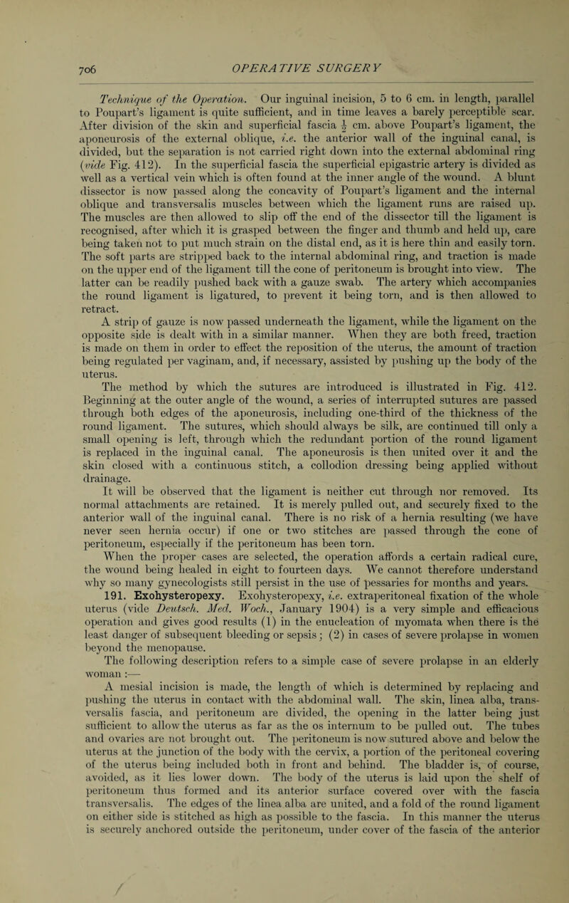 Technique of the Operation. Our inguinal incision, 5 to 6 cm. in length, parallel to Poupart’s ligament is quite sufficient, and in time leaves a barely perceptible scar. After division of the skin and superficial fascia 4 cm. above Poupart’s ligament, the aponeurosis of the external oblique, i.e. the anterior wall of the inguinal canal, is divided, but the separation is not carried right down into the external abdominal ring (vide Fig. 412). In the superficial fascia the superficial epigastric artery is divided as well as a vertical vein which is often found at the inner angle of the wound. A blunt dissector is now passed along the concavity of Poupart’s ligament and the internal oblique and transversalis muscles between which the ligament runs are raised up. The muscles are then allowed to slip off the end of the dissector till the ligament is recognised, after which it is grasped between the finger and thumb and held up, care being taken not to put much strain on the distal end, as it is here thin and easily torn. The soft parts are stripped back to the internal abdominal ring, and traction is made on the upper end of the ligament till the cone of peritoneum is brought into view. The latter can be readily pushed back with a gauze swab. The artery which accompanies the round ligament is ligatured, to prevent it being torn, and is then allowed to retract. A strip of gauze is now passed underneath the ligament, while the ligament on the opposite side is dealt with in a similar manner. When they are both freed, traction is made on them in order to effect the reposition of the uterus, the amount of traction being regulated per vaginam, and, if necessary, assisted by pushing up the body of the uterus. The method by which the sutures are introduced is illustrated in Fig. 412. Beginning at the outer angle of the wound, a series of interrupted sutures are passed through both edges of the aponeurosis, including one-third of the thickness of the round ligament. The sutures, which should always be silk, are continued till only a small opening is left, through which the redundant portion of the round ligament is replaced in the inguinal canal. The aponeurosis is then united over it and the skin closed with a continuous stitch, a collodion dressing being applied without drainage. It will be observed that the ligament is neither cut through nor removed. Its normal attachments are retained. It is merely pulled out, and securely fixed to the anterior wall of the inguinal canal. There is no risk of a hernia resulting (we have never seen hernia occur) if one or two stitches are passed through the cone of peritoneum, especially if the peritoneum has been torn. When the proper cases are selected, the operation affords a certain radical cure, the wound being healed in eight to fourteen days. We cannot therefore understand why so many gynecologists still persist in the use of pessaries for months and years. 191. Exohysteropexy. Exohysteropexy, i.e. extraperitoneal fixation of the whole uterus (vide Deutsch. Med. Woch., January 1904) is a very simple and efficacious operation and gives good results (1) in the enucleation of myomata when there is the least danger of subsequent bleeding or sepsis; (2) in cases of severe prolapse in women beyond the menopause. The following description refers to a simple case of severe prolapse in an elderly woman :— A mesial incision is made, the length of which is determined by replacing and pushing the uterus in contact with the abdominal wall. The skin, linea alba, trans¬ versalis fascia, and peritoneum are divided, the opening in the latter being just sufficient to allow the uterus as far as the os internum to be pulled out. The tubes and ovaries are not brought out. The peritoneum is now sutured above and below the uterus at the junction of the body with the cervix, a portion of the peritoneal covering of the uterus being included both in front and behind. The bladder is, of course, avoided, as it lies lower down. The body of the uterus is laid upon the shelf of peritoneum thus formed and its anterior surface covered over with the fascia transversalis. The edges of the linea alba are united, and a fold of the round ligament on either side is stitched as high as possible to the fascia. In this manner the uterus is securely anchored outside the peritoneum, under cover of the fascia of the anterior