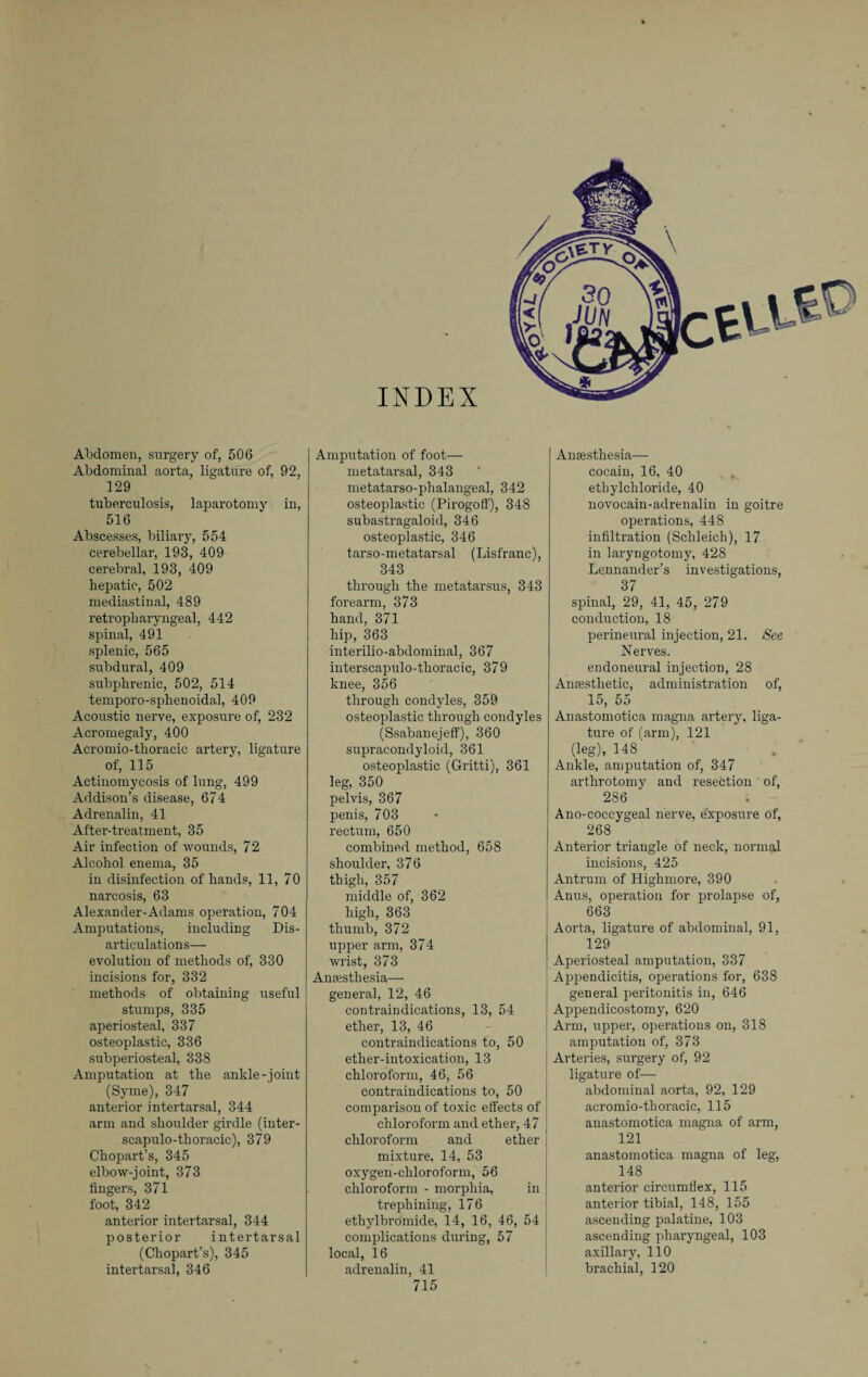 Abdomen, surgery of, 506 Abdominal aorta, ligature of, 92, 129 tuberculosis, laparotomy in, 516 Abscesses, biliary, 554 cerebellar, 193, 409 cerebral, 193, 409 hepatic, 502 mediastinal, 489 retropharyngeal, 442 spinal, 491 splenic, 565 subdural, 409 subphrenic, 502, 514 temporo-sphenoidal, 409 Acoustic nerve, exposure of, 232 Acromegaly, 400 Acromio-thoracic artery, ligature of, 115 Actinomycosis of lung, 499 Addison’s disease, 674 Adrenalin, 41 After-treatment, 35 Air infection of wounds, 72 Alcohol enema, 35 in disinfection of hands, 11, 70 narcosis, 63 Alexander-Adams operation, 704 Amputations, including Dis¬ articulations— evolution of methods of, 330 incisions for, 332 methods of obtaining useful stumps, 335 aperiosteal, 337 osteoplastic, 336 subperiosteal, 338 Amputation at the ankle-joint (Syme), 347 anterior intertarsal, 344 arm and shoulder girdle (inter - scapulo-thoracic), 379 Chopart’s, 345 elbow-joint, 373 fingers, 371 foot, 342 anterior intertarsal, 344 posterior intertarsal (Chopart’s), 345 intertarsal, 346 Amputation of foot— metatarsal, 343 metatarso-phalangeal, 342 osteoplastic (Pirogoff), 348 subastragaloid, 346 osteoplastic, 346 tarso-metatarsal (Lisfranc), 343 through the metatarsus, 343 forearm, 373 hand, 371 hip, 363 interilio-abdominal, 367 interscapulo-thoracie, 379 knee, 356 through condyles, 359 osteoplastic through condyles (Ssabanejeff), 360 supraeondyloid, 361 osteoplastic (Gritti), 361 leg, 350 pelvis, 367 penis, 703 rectum, 650 combined method, 658 shoulder, 376 thigh, 357 middle of, 362 high, 363 thumb, 372 upper arm, 374 wrist, 373 Anaesthesia—- general, 12, 46 contraindications, 13, 54 ether, 13, 46 contraindications to, 50 ether-intoxication, 13 chloroform, 46, 56 contraindications to, 50 comparison of toxic effects of chloroform and ether, 47 chloroform and ether mixture, 14, 53 oxygen-chloroform, 56 chloroform - morphia, in trephining, 176 ethylbromide, 14, 16, 46, 54 complications during, 57 local, 16 adrenalin, 41 715 Anaesthesia— cocain, 16, 40 ethylchloride, 40 novocain-adrenalin in goitre operations, 448 infiltration (Schleich), 17 in laryngotomy, 428 Lennander’s investigations, 37 spinal, 29, 41, 45, 279 conduction, 18 perineural injection, 21. See Nerves. endoneural injection, 28 Anaesthetic, administration of, 15, 55 Anastomotica magna artery, liga¬ ture of (arm), 121 (leg), 148 Ankle, amputation of, 347 arthrotomy and resection of, 286 Ano-coccygeal nerve, exposure of, 268 Anterior triangle of neck, normal incisions, 425 Antrum of Highmore, 390 Anus, operation for prolapse of, 663 Aorta, ligature of abdominal, 91, 129 Aperiosteal amputation, 337 Appendicitis, operations for, 638 general peritonitis in, 646 Appendicostomy, 620 j Arm, upper, operations on, 318 amputation of, 373 J Arteries, surgery of, 92 ligature of— abdominal aorta, 92, 129 acromio-thoracic, 115 anastomotica magna of arm, 121 anastomotica magna of leg, 148 anterior circumflex, 115 anterior tibial, 148, 155 ascending palatine, 103 ascending pharyngeal, 103 axillary, 110 brachial, 120