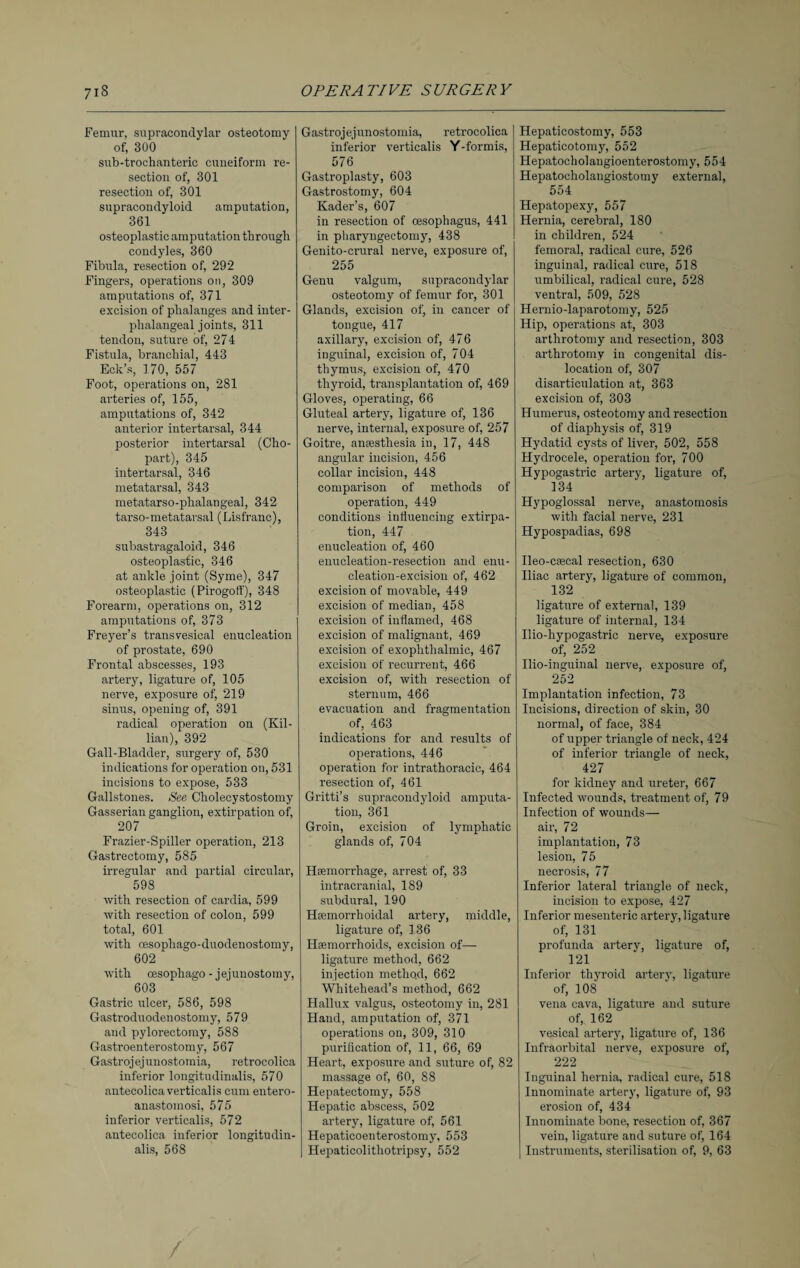 Femur, supracondylar osteotomy of, 300 sub-trochanteric cuneiform re¬ section of, 301 resection of, 301 supracondyloid amputation, 361 osteoplastic amputation through condyles, 360 Fibula, resection of, 292 Fingers, operations on, 309 amputations of, 371 excision of phalanges and inter- phalangeal joints, 311 tendon, suture of, 274 Fistula, branchial, 443 Eck’s, 170, 557 Foot, operations on, 281 arteries of, 155, amputations of, 342 anterior intertarsal, 344 posterior intertarsal (Cho- part), 345 intertarsal, 346 metatarsal, 343 metatarso-phalangeal, 342 tarso-metatarsal (Lisfranc), 343 subastragaloid, 346 osteoplastic, 346 at ankle joint (Syme), 347 osteoplastic (Pirogoff), 348 Forearm, operations on, 312 amputations of, 373 Freyer’s transvesical enucleation of prostate, 690 Frontal abscesses, 193 artery, ligature of, 105 nerve, exposure of, 219 sinus, opening of, 391 radical operation on (Kil¬ lian), 392 Gall-Bladder, surgery of, 530 indications for operation on, 531 incisions to expose, 533 Gallstones. See Cholecystostomy Gasserian ganglion, extirpation of, 207 Frazier-Spiller operation, 213 Gastrectomy, 585 irregular and partial circular, 598 with resection of cardia, 599 with resection of colon, 599 total, 601 with cesophago-duodenostomy, 602 with cesophago - jejunostomy, 603 Gastric ulcer, 586, 598 Gastroduodenostomy, 579 and pylorectomy, 588 Gastroenterostomy, 567 Gastroj ej unostomia, retrocolica inferior longitudinalis, 570 antecolica verticalis cum entero- anastomosi, 575 inferior verticalis, 572 antecolica inferior longitudin¬ alis, 568 Gastrojej unostomia, retrocolica inferior verticalis Y-formis, 576 Gastroplasty, 603 Gastrostomy, 604 Kader’s, 607 in resection of oesophagus, 441 in pharyngeetomy, 438 Genito-crural nerve, exposure of, 255 Genu valgum, supracondylar osteotomy of femur for, 301 Glands, excision of, in cancer of tougue, 417 axillary, excision of, 476 inguinal, excision of, 704 thymus, excision of, 470 thyroid, transplantation of, 469 Gloves, operating, 66 Gluteal artery, ligature of, 136 nerve, internal, exposure of, 257 Goitre, anesthesia in, 17, 448 angular incision, 456 collar incision, 448 comparison of methods of operation, 449 conditions influencing extirpa¬ tion, 447 enucleation of, 460 enucleation-resection and enu¬ cleation-excision of, 462 excision of movable, 449 excision of median, 458 excision of inflamed, 468 excision of malignant, 469 excision of exophthalmic, 467 excision of recurrent, 466 excision of, with resection of sternum, 466 evacuation and fragmentation of, 463 indications for and results of operations, 446 operation for intrathoracic, 464 resection of, 461 Gritti’s supracondyloid amputa¬ tion, 361 Groin, excision of lymphatic glands of, 704 Haemorrhage, arrest of, 33 intracranial, 189 subdural, 190 Haemorrhoidal artery, middle, ligature of, 136 Haemorrhoids, excision of— ligature method, 662 injection method, 662 Whitehead’s method, 662 Hallux valgus, osteotomy in, 281 Hand, amputation of, 371 operations on, 309, 310 purification of, 11, 66, 69 Heart, exposure and suture of, 82 massage of, 60, 88 Hepatectomy, 558 Hepatic abscess, 502 artery, ligature of, 561 Hepaticoenterostomy, 553 Hepaticolithotripsy, 552 / Hepaticostomy, 553 Hepaticotomy, 552 Hepatocholangioenterostomy, 554 Hepatocholangiostomy external, 554 Hepatopexy, 557 Hernia, cerebral, 180 in children, 524 femoral, radical cure, 526 inguinal, radical cure, 518 umbilical, radical cure, 528 ventral, 509, 528 Heruio-laparotomy, 525 Hip, operations at, 303 arthrotomy and resection, 303 arthrotomy in congenital dis¬ location of, 307 disarticulation at, 363 excision of, 303 Humerus, osteotomy and resection of diaphysis of, 319 Hydatid cysts of liver, 502, 558 Hydrocele, operation for, 700 Hypogastric artery, ligature of, 134 Hypoglossal nerve, anastomosis with facial nerve, 231 Hypospadias, 698 Ileo-caecal resection, 630 Iliac artery, ligature of common, 132 ligature of external, 139 ligature of internal, 134 Ilio-hypogastric nerve, exposure of, 252 Ilio-inguinal nerve, exposure of, 252 Implantation infection, 73 Incisions, direction of skin, 30 norma], of face, 384 of upper triangle of neck, 424 of inferior triangle of neck, 427 for kidney and ureter, 667 Infected wounds, treatment of, 79 Infection of wounds— air, 72 implantation, 73 lesion, 75 necrosis, 77 Inferior lateral triangle of neck, incision to expose, 427 Inferior mesenteric artery, ligature of, 131 profunda artery, ligature of, 121 Inferior thyroid artery, ligature of, 108 vena cava, ligature and suture of, 162 vesical artery, ligature of, 136 Infraorbital nerve, exposure of, 222 Inguinal hernia, radical cure, 518 Innominate artery, ligature of, 93 erosion of, 434 Innominate bone, resection of, 367 vein, ligature and suture of, 164 I Instruments, sterilisation of, 9, 63