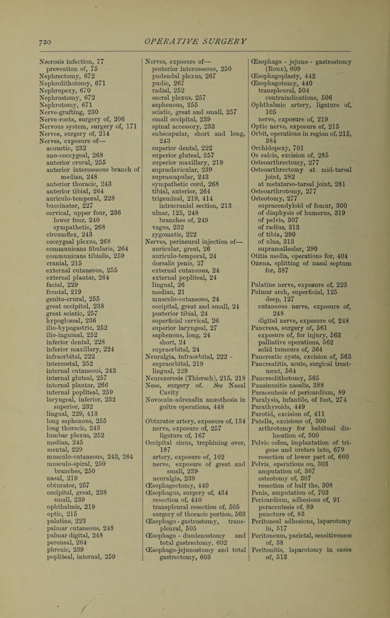 Necrosis infection, 77 prevention of, 75 Nephrectomy, 672 Nephrolithotomy, 671 Nephropexy, 670 Nephrostomy, 672 Nephrotomy, 671 Nerve-grafting, 230 Nerve-roots, surgery of, 206 Nervous system, surgery of, 171 Nerves, surgery of, 214 Nerves, exposure of— acoustic, 232 ano-eoccygeal, 268 anterior crural, 255 anterior interosseous branch o median, 248 anterior thoracic, 243 anterior tibial, 264 auriculo-temporal, 228 buccinator, 227 cervical, upper four, 236 lower four, 240 sympathetic, 268 circumflex, 243 coccygeal plexus, 268 comniunicans fibularis, 264 communicans tibialis, 259 cranial, 215 external cutaneous, 255 external plantar, 264 facial, 229 frontal, 219 genito-crural, 255 great occipital, 238 great sciatic, 257 hypoglossal, 236 ilio-hypogastric, 252 ilio-inguinal, 252 inferior dental, 228 inferior maxillary, 224 infraorbital, 222 intercostal, 252 internal cutaneous, 243 internal gluteal, 257 internal plantar, 266 internal popliteal, 259 laryngeal, inferior, 232 superior, 232 lingual, 229, 413 long saphenous, 255 long thoracic, 243 lumbar plexus, 252 median, 245 mental, 229 musculo-cutaneous, 243, 264 musculo-spiral, 250 branches, 250 nasal, 219 obturator, 257 occipital, great, 238 small, 239 ophthalmic, 219 optic, 215 palatine, 223 palmar cutaneous, 248 palmar digital, 248 peroneal, 264 phrenic, 239 popliteal, internal, 259 Nerves, exposure of— posterior interosseous, 250 pudendal plexus, 267 pudic, 267 radial, 252 sacral plexus, 257 saphenous, 255 sciatic, great and small, 257 small occipital, 239 spinal accessory, 233 subscapular, short and long, 243 superior dental, 222 superior gluteal, 257 superior maxillary, 219 supraclavicular, 239 suprascapular, 243 sympathetic cord, 268 tibial, anterior, 264 trigeminal, 219, 414 intracranial section, 213 ulnar, 125, 248 branches of, 249 vagus, 232 zygomatic, 222 Nerves, perineural injection of— auricular, great, 26 auriculo-temporal, 24 dorsalis penis, 27 external cutaneous, 24 external popliteal, 24 lingual, 26 median, 21 musculo-eutaneous, 24 occipital, great and small, 24 posterior tibial, 24 superficial cervical, 26 superior laryngeal, 27 saphenous, long, 24 short, 24 supraorbital, 24 Neuralgia, infraorbital, 222 - supraorbital, 219 lingual, 229 Neurexeresis (Thiersch), 215, 218 Nose, surgery of. See Nasal Cavity Novocain-adrenalin anaesthesia in goitre operations, 448 Obturator artery, exposure of, 134 nerve, exposure of, 257 ligature of, 167 Occipital sinus, trephining over, 187 artery, exposure of, 102 nerve, exposure of great and small, 239- neuralgia, 239 (Esophagectomy, 440 (Esophagus, surgery of, 434 resection of, 440 transpleural resection of, 505 surgery of thoracic portion, 503 (Esopbago - gastrostomy, trans¬ pleural, 505 (Esophago - duodenostomy and total gastrectomy, 602 (Esophago-jejunostomy and total gastrectomy, 603 (Esophago - jejuno - gastrostomy (Roux), 609 (Esophagoplasty, 442 (Esophagotomy, 440 transpleural, 504 contraindications, 506 Ophthalmic artery, ligature of, 105 nerve, exposure of, 219 Optic nerve, exposure of, 215 Orbit, operations in region of, 215, 384 Orchidopexy, 701 Os calcis, excision of, 285 Osteoarthrectomy, 277 Osteoarthrectomy at mid-tarsal joint, 282 at metatarso-tarsal joint, 281 Osteoarthrotomy, 277 Osteotomy, 277 supracondyloid of femur, 300 of diaphysis of humerus, 319 of pelvis, 307 of radius, 313 of tibia, 290 of ulna, 313 supramalleolar, 290 Otitis media, operations for, 404 Ozsena, splitting of nasal septum for, 387 Palatine nerve, exposure of, 223 Palmar arch, superficial, 125 deep, 127 cutaneous nerve, exposure of, 248 digital nerve, exposure of, 248 Pancreas, surgery of, 561 exposure of, for injury, 563 palliative operations, 562 solid tumours of, 564 Pancreatic cysts, excision of, 563 Pancreatitis, acute, surgical treat¬ ment, 564 Pancreolithotomy, 565 Pansinusitis nasalis, 388 Paracentesis of pericardium, 89 Paralysis, infantile, of foot, 274 Parathyroids, 449 Parotid, excision of, 411 Patella, excisions of, 300 arthrotomy for habitual dis¬ location of, 300 Pelvic colon, implantation of tri¬ gone and ureters into, 679 resection of lower part of, 660 Pelvis, operations on, 303 amputation of, 367 osteotomy of, 307 resection of half the, 308 Penis, amputation of, 703 Pericardium, adhesions of, 91 paracentesis of, 89 puncture of, 83 Peritoneal adhesions, laparotomy in, 517 Peritoneum, parietal, sensitiveness of, 38 Peritonitis, laparotomy in cases of, 513