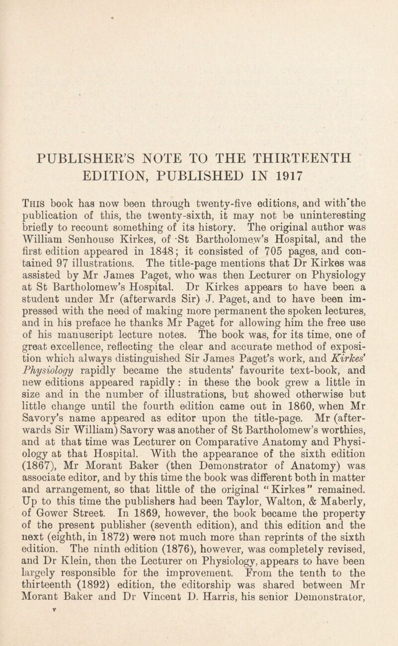 PUBLISHER’S NOTE TO THE THIRTEENTH EDITION, PUBLISHED IN 1917 This book has now been through twenty-five editions, and with’the publication of this, the twenty-sixth, it may not be uninteresting briefly to recount something of its history. The original author was William Senhouse Kirkes, of St Bartholomew’s Hospital, and the first edition appeared in 1848; it consisted of 705 pages, and con¬ tained 97 illustrations. The title-page mentions that Dr Kirkes was assisted by Mr James Paget, who was then Lecturer on Physiology at St Bartholomew’s Hospital Dr Kirkes appears to have been a student under Mr (afterwards Sir) J. Paget, and to have been im¬ pressed with the need of making more permanent the spoken lectures, and in his preface he thanks Mr Paget for allowing him the free use of his manuscript lecture notes. The book was, for its time, one of great excellence, reflecting the clear and accurate method of exposi¬ tion which always distinguished Sir James Paget’s work, and Kirkes' Physiology rapidly became the students’ favourite text-book, and new editions appeared rapidly: in these the book grew a little in size and in the number of illustrations, but showed otherwise but little change until the fourth edition came out in 1860, when Mr Savory’s name appeared as editor upon the title-page. Mr (after¬ wards Sir William) Savory was another of St Bartholomew’s worthies, and at that time was Lecturer on Comparative Anatomy and Physi¬ ology at that Hospital. With the appearance of the sixth edition (1867), Mr Morant Baker (then Demonstrator of Anatomy) was associate editor, and by this time the book was different both in matter and arrangement, so that little of the original “Kirkes” remained. Up to this time the publishers had been Taylor, Walton, & Maberly, of Gower Street. In 1869, however, the book became the property of the present publisher (seventh edition), and this edition and the next (eighth, in 1872) were not much more than reprints of the sixth edition. The ninth edition (1876), however, was completely revised, and Dr Klein, then the Lecturer on Physiology, appears to have been largely responsible for the improvement. From the tenth to the thirteenth (1892) edition, the editorship was shared between Mr Morant Baker and Dr Vincent D. Harris, his senior Demonstrator,