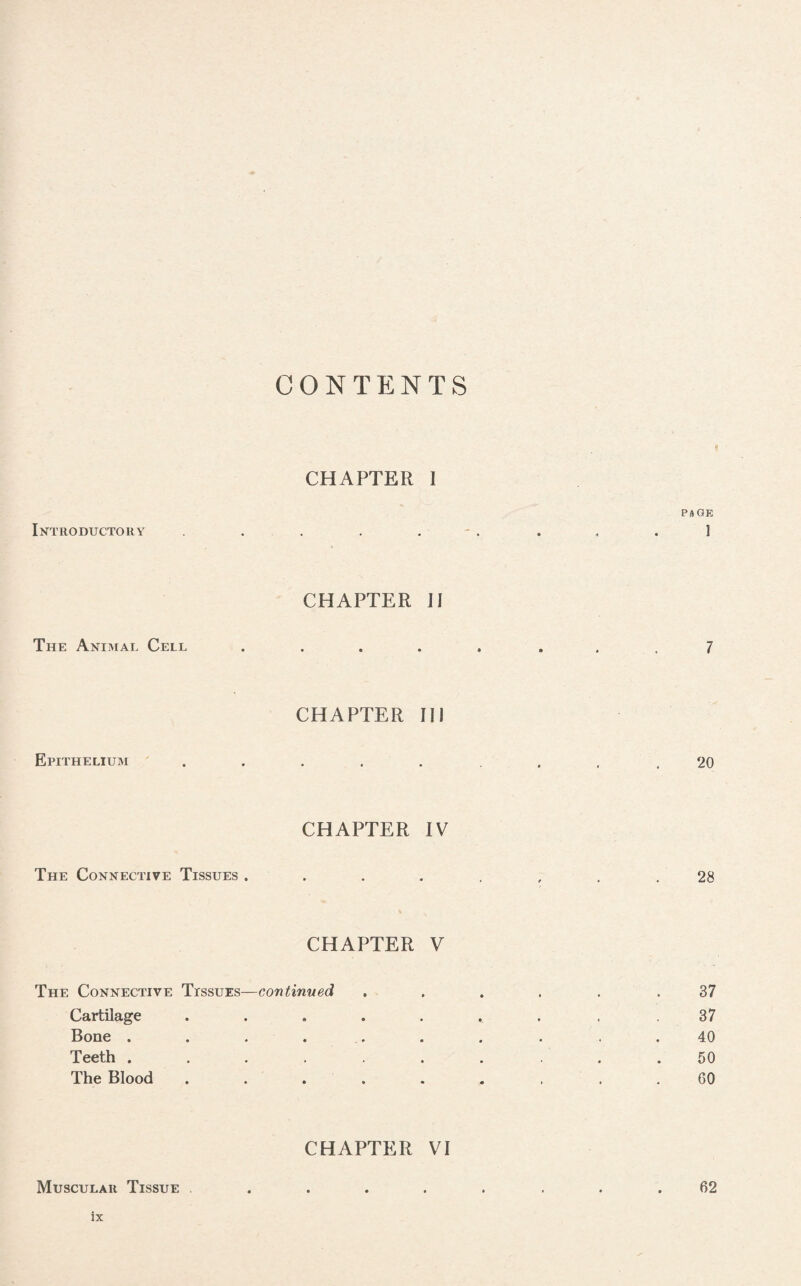 CONTENTS CHAPTER 1 PAGE Introductory7 . . . j . . , .1 CHAPTER II The Animal Cell ..... ... 7 CHAPTER II! Epithelium ........ 20 CHAPTER IV The Connective Tissues ........ 28 CHAPTER V The Connective Trssuzs—continued ...... 37 Cartilage ....... . .37 Bone .......... 40 Teeth .......... 50 The Blood ......... GO CHAPTER VI Muscular Tissue ........ 62