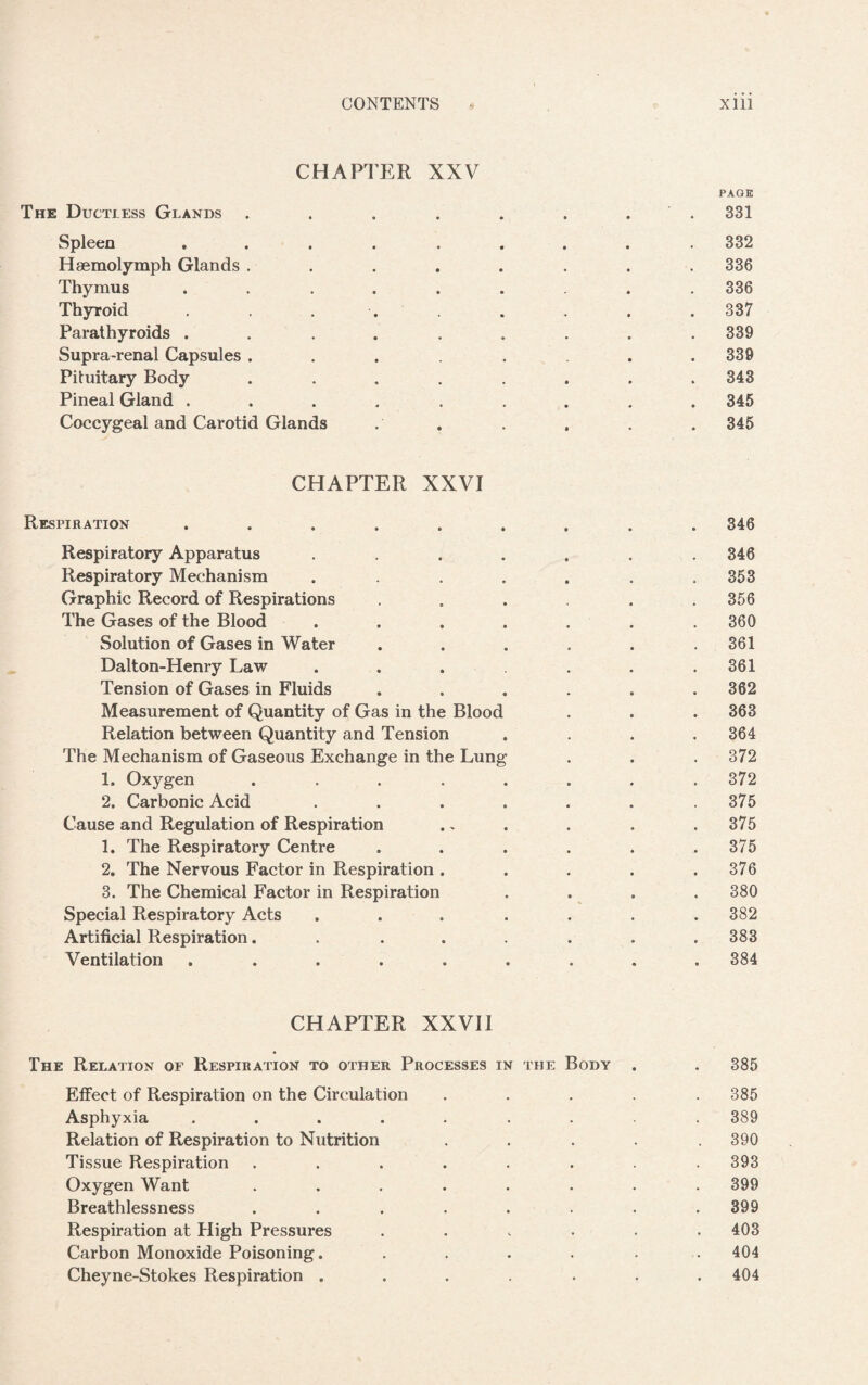 CHAPTER XXV PAGE The Ductless Glands . . . . . . . . 331 Spleen ......... 332 Hsemolymph Glands ........ 336 Thymus ........ 336 Thyroid ........ 337 Parathyroids . . . . . . . . .339 Supra-renal Capsules . . . . . .339 Pituitary Body ........ 343 Pineal Gland ......... 345 Coccygeal and Carotid Glands . . . . . . 345 CHAPTER XXVI Respiration ......... 346 Respiratory Apparatus ....... 346 Respiratory Mechanism . . . . . . .353 Graphic Record of Respirations ...... 356 The Gases of the Blood . . . . . . .360 Solution of Gases in Water . . . . . .361 Dalton-Henry Law . . . . . .361 Tension of Gases in Fluids ...... 362 Measurement of Quantity of Gas in the Blood . . . 363 Relation between Quantity and Tension . . . .364 The Mechanism of Gaseous Exchange in the Lung . . . 372 1. Oxygen ........ 372 2. Carbonic Acid . . . . . . .375 Cause and Regulation of Respiration .. . . . .375 1. The Respiratory Centre . . . . . .375 2. The Nervous Factor in Respiration . . . . .376 3. The Chemical Factor in Respiration .... 380 Special Respiratory Acts ....... 382 Artificial Respiration........ 383 Ventilation ......... 384 CHAPTER XXVII The Relation of Respiration to other Processes in the Body . . 385 Effect of Respiration on the Circulation ..... 385 Asphyxia ......... 389 Relation of Respiration to Nutrition ..... 390 Tissue Respiration ........ 393 Oxygen Want ........ 399 Breathlessness ........ 399 Respiration at High Pressures ...... 403 Carbon Monoxide Poisoning. ...... 404 Cheyne-Stokes Respiration . . . . . . .404