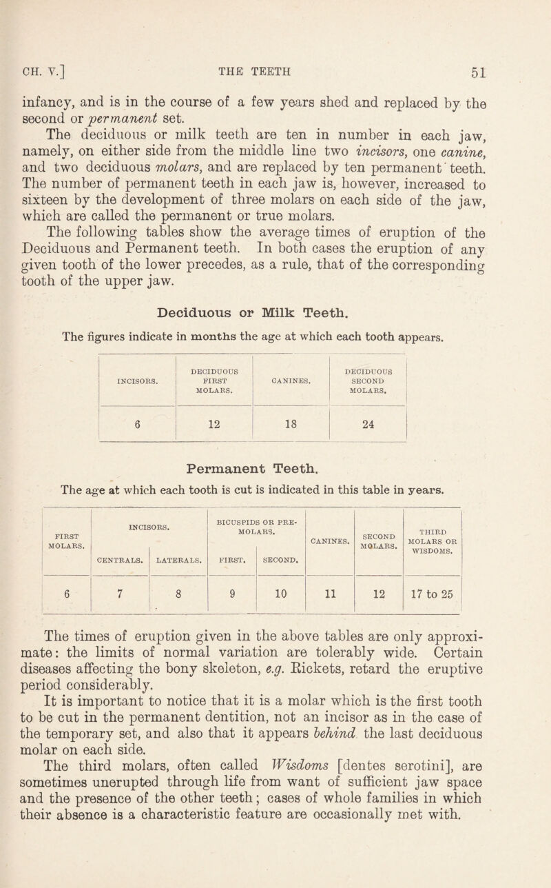 infancy, and is in the course of a few years shed and replaced by the second or permanent set. The deciduous or milk teeth are ten in number in each jaw, namely, on either side from the middle line two incisors, one canine, and two deciduous molars, and are replaced by ten permanent' teeth. The number of permanent teeth in each jaw is, however, increased to sixteen by the development of three molars on each side of the jaw, which are called the permanent or true molars. The following tables show the average times of eruption of the Deciduous and Permanent teeth. In both cases the eruption of any given tooth of the lower precedes, as a rule, that of the corresponding tooth of the upper jaw. Deciduous or Milk Teeth. The figures indicate in months the age at which each tooth appears. INCISORS. DECIDUOUS FIRST MOLARS. CANINES. DECIDUOUS SECOND MOLARS. 6 12 18 24 Permanent Teeth. The age at which each tooth is cut is indicated in this table in years. FIRST MOLARS. INCIE CENTRALS. 30RS. LATERALS. BICUSPID MOL FIRST. 3 OR PRE- ARS. SECOND. CANINES. SECOND MOLARS. THIRD MOLARS OR WISDOMS. 6 7 8 9 10 11 12 17 to 25 The times of eruption given in the above tables are only approxi¬ mate: the limits of normal variation are tolerably wide. Certain diseases affecting the bony skeleton, e.g. Rickets, retard the eruptive period considerably. It is important to notice that it is a molar which is the first tooth to be cut in the permanent dentition, not an incisor as in the case of the temporary set, and also that it appears behind the last deciduous molar on each side. The third molars, often called Wisdoms [dentes serotini], are sometimes unerupted through life from want of sufficient jaw space and the presence of the other teeth; cases of whole families in which their absence is a characteristic feature are occasionally met with.