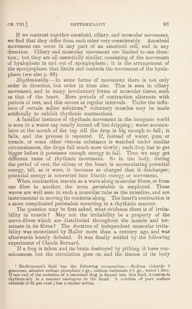 If we contrast together amoeboid, ciliary, and muscular movement, we find that they differ from each other very considerably. Amoeboid movement can occur in any part of an amoeboid cell, and in any direction. Ciliary and muscular movement are limited to one direc¬ tion ; but they are all essentially similar, consisting of the movement of hyaloplasm in and out of spongioplasm; it is the arrangement of the spongioplasm that limits and controls the movement of the hyalo¬ plasm (see also p. 68). Rhythmicality.—In some forms of movement there is not only order in direction, but order in time also. This is seen in ciliary movement, and in many involuntary forms of muscular tissue, such as that of the heart. Here periods of contraction alternate with periods of rest, and this occurs at regular intervals. Under the influ¬ ence of certain saline solutions,* voluntary muscles may be made artificially to exhibit rhythmic contractions. A familiar instance of rhythmic movement in the inorganic world is seen in a water-tap nearly turned off but dripping ; water accumu¬ lates at the mouth of the tap till the drop is big enough to fall; it falls, and the process is repeated. If, instead of water, gum or treacle, or some other viscous substance is watched under similar circumstances, the drops fall much more slowly; each drop has to get bigger before it possesses enough energy to fall. Thus we may get different rates of rhythmic movement. So in the body, during the period of rest, the cilium or the heart is accumulating potential energy, till, as it were, it becomes so charged that it discharges; potential energy is converted into kinetic energy or movement. When contraction travels as a wave along muscular fibres, or from one fibre to another, the term peristalsis is employed. These waves are well seen in such a muscular tube as the intestine, and are instrumental in moving its contents along. The heart’s contraction is a more complicated peristalsis occurring in a rhythmic manner. The question may be first asked, what evidence there is of irrita¬ bility in muscle? May not the irritability be a property of the nerve-fibres which are distributed throughout the muscle and ter¬ minate in its fibres ? The doctrine of independent muscular irrita¬ bility was enunciated by Haller more than a century ago, and was afterwards keenly debated. It was finally settled by the following experiment of Claude Bernard. If a frog is taken and its brain destroyed by pithing, it loses con¬ sciousness, but the circulation goes on, and the tissues of its body * Biedermann’s fluid has the following composition :—Sodium chloride 5 grammes, alkaline sodium phosphate 2 gr., sodium carbonate 0’5 gr., water 1 litre. If one end of the sartorius of a curarised frog is dipped into this fluid, it contracts rhythmically in a manner analogous to the heart. A solution of pure sodium chloride (0'65 per cent.) has a similar action.