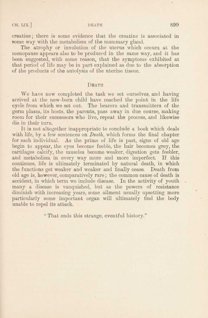 creatine; there is some evidence that the creatine is associated in some way with the metabolism of the mammary gland. The atrophy or involution of the uterus which occurs at the menopause appears also to be produced in the same way, and it has been suggested, with some reason, that the symptoms exhibited at that period of life may be in part explained as due to the absorption of the products of the autolysis of the uterine tissue. Death We have now completed the task we set ourselves, and having arrived at the new-born child have reached the point in the life cycle from which we set out. The bearers and transmitters of the germ plasm, its hosts, the parents, pass away in due course, making room for their successors who live, repeat the process, and likewise die in their turn. It is not altogether inappropriate to conclude a book which deals with life, by a few sentences on Death, which forms the final chapter for each individual. As the prime of life is past, signs of old age begin to appear, the eyes become feeble, the hair becomes grey, the cartilages calcify, the muscles become weaker, digestion gets feebler, and metabolism in every way more and more imperfect. If this continues, life is ultimately terminated by natural death, in which the functions get weaker and weaker and finally cease. Death from old age is, however, comparatively rare; the common cause of death is accident, in which term we include disease. In the activity of youth many a disease is vanquished, but as the powers of resistance diminish with increasing years, some ailment usually upsetting more particularly some important organ will ultimately find the body unable to repel its attack. “ That ends this strange, eventful history.”