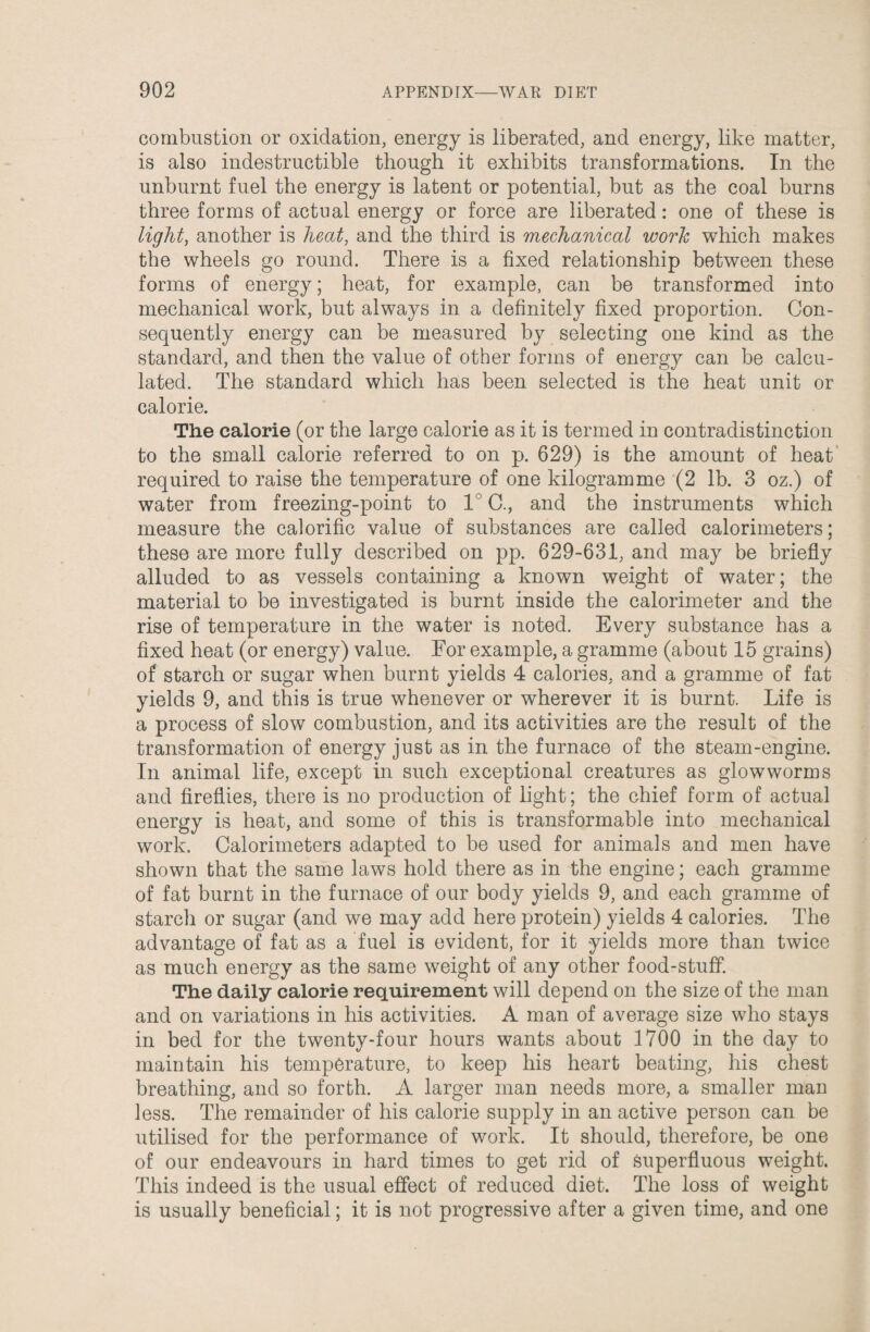 combustion or oxidation, energy is liberated, and energy, like matter, is also indestructible though it exhibits transformations. In the unburnt fuel the energy is latent or potential, but as the coal burns three forms of actual energy or force are liberated: one of these is light, another is heat, and the third is mechanical work which makes the wheels go round. There is a fixed relationship between these forms of energy; heat, for example, can be transformed into mechanical work, but always in a definitely fixed proportion. Con¬ sequently energy can be measured by selecting one kind as the standard, and then the value of other forms of energy can be calcu¬ lated. The standard which has been selected is the heat unit or calorie. The calorie (or the large calorie as it is termed in contradistinction to the small calorie referred to on p. 629) is the amount of heat required to raise the temperature of one kilogramme (2 lb. 3 oz.) of water from freezing-point to 1 C., and the instruments which measure the calorific value of substances are called calorimeters; these are more fully described on pp. 629-631, and may be briefly alluded to as vessels containing a known weight of water; the material to be investigated is burnt inside the calorimeter and the rise of temperature in the water is noted. Every substance has a fixed heat (or energy) value. For example, a gramme (about 15 grains) of starch or sugar when burnt yields 4 calories, and a gramme of fat yields 9, and this is true whenever or wherever it is burnt. Life is a process of slow combustion, and its activities are the result of the transformation of energy just as in the furnace of the steam-engine. In animal life, except in such exceptional creatures as glowworms and fireflies, there is no production of light; the chief form of actual energy is heat, and some of this is transformable into mechanical work. Calorimeters adapted to be used for animals and men have shown that the same laws hold there as in the engine; each gramme of fat burnt in the furnace of our body yields 9, and each gramme of starch or sugar (and we may add here protein) yields 4 calories. The advantage of fat as a fuel is evident, for it yields more than twice as much energy as the same weight of any other food-stuff. The daily calorie requirement will depend on the size of the man and on variations in his activities. A man of average size who stays in bed for the twenty-four hours wants about 1700 in the day to maintain his temperature, to keep his heart beating, his chest breathing, and so forth. A larger man needs more, a smaller man less. The remainder of his calorie supply in an active person can be utilised for the performance of work. It should, therefore, be one of our endeavours in hard times to get rid of superfluous weight. This indeed is the usual effect of reduced diet. The loss of weight is usually beneficial; it is not progressive after a given time, and one