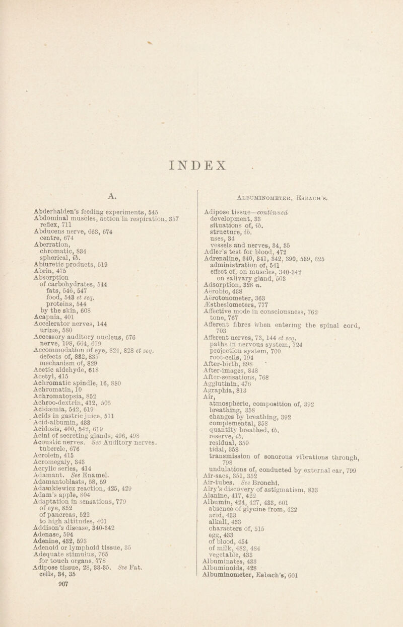 INDEX A. Abderhalden’s feeding experiments, 545 Abdominal muscles, action in respiration, 357 reflex, 711 Abducens nerve, 663, 674 centre, 674 Aberration, chromatic, 834 spherical, ib. Abiuretic products, 519 Abrin, 475 Absorption of carbohydrates, 544 fats, 546, 547 food, 543 et seq. proteins, 544 by the skin, 608 Acapnia, 401 Accelerator nerves, 144 urinee, 580 Accessory auditory nucleus, 676 nerve, 198, 664, 679 Accommodation of eye, 824, 828 et seq. defects of, 832, 835 mechanism of, 829 Acetic aldehyde, 618 Acetyl, 415 Achromatic spindle, 16, S80 Achromatin, 10 Achromatopsia, 852 Achroo-dextrin, 412, 505 Acidsemia, 542, 619 Acids in gastric juice, 511 Acid-albumin, 433 Acidosis, 400, 542, 619 Acini of secreting glands, 496, 498 Acoustic nerves. See Auditory nerves. tubercle, 676 Acrolein, 415 Acromegaly, 343 Acrylic series, 414 Adamant. See Enamel. Adamantoblasts, 58, 59 Adamkiewicz reaction, 425, 429 Adam’s apple, 804 Adaptation in sensations, 779 of eye, 852 of pancreas, 522 to high altitudes, 401 Addison’s disease, 340-342 Adenase, 594 Adenine, 432, 593 Adenoid or lymphoid tissue, 35 Adequate stimulus, 765 for touch organs, 778 Adipose tissue, 28, 33-35. See Fat. cells, 34, 35 907 Albuminometkr, Esbach’s. Adipose tissue—continued development, 33 situations of, ib. structure, ib. uses, 34 vessels and nerves, 34, 35 Adler's test for blood, 472 Adrenaline, 340, 341, 342, 390, 539, 625 administration of, 541 effect of, on muscles, 340-342 on salivary gland, 503 Adsorption, 328 n. Aerobic, 438 Aerotonometer, 363 iEsthesiometers, 777 Affective mode in consciousness, 762 tone, 767 Afferent fibres when entering the spinal cord, 703 Afferent nerves, 73, 144 et seq. paths in nervous system, 724 projection system, 700 root-cells, 194 After-birth, 898 After-images, 848 After-sensations, 768 Agglutinin, 476 Agraphia, 813 Air, atmospheric, composition of, 392 breathing, 358 changes by breathing, 392 complemental, 358 quantity breathed, ib. reserve, ib. residual, 359 tidal, 358 transmission of sonorous vibrations through, 798 1 undulations of, conducted by external ear, 799 Air-sacs, 351, 352 Air-tubes. See Bronchi. Airy's discovery of astigmatism, 833 Alanine, 417, 422 Albumin, 424, 427, 433, 601 absence of glycine from, 422 acid, 433 alkali, 433 characters of, 515 egg, 433 of blood, 454 of milk, 482, 484 vegetable, 433 Albuminates, 433 Albuminoids, 428 Albuminometer, Esbach’s; 601