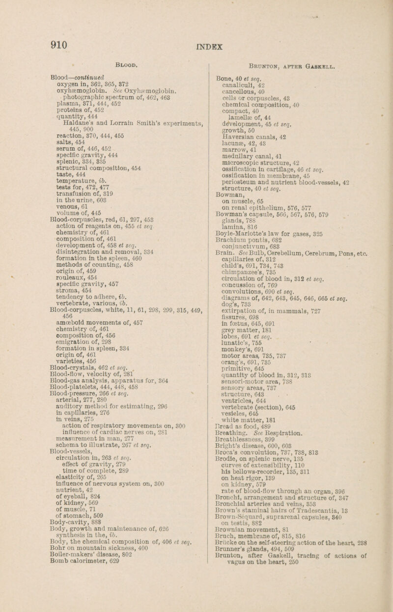 Blood. Blood—continued oxygen in, 362, 365, 372 oxyhaemoglobin. See Oxyhemoglobin. photographic spectrum of, 462, 463 plasma, 371, 444, 452 proteins of, 452 quantity, 444 Haldane’s and Lorrain Smith’s experiments, 445, 900 reaction, 370, 444, 455 salts, 454 serum of, 446, 452 specific gravity, 444 splenic, 334, 335 structural composition, 454 taste, 444 temperature, ib. tests for, 472, 477 transfusion of, 319 in the urine, 603 venous, 61 volume of, 445 Blood-corpuscles, red, 61, 297, 453 action of reagents on, 455 et seq chemistry of, 461 composition of, 461 development of, 45S et seq. disintegration and removal, 334 formation in the spleen, 460 methods of counting, 458 origin of, 459 rouleaux, 454 specific gravity, 457 stroma, 454 tendency to adhere, ib. vertebrate, various, ib. Blood-corpuscles, white, 11, 61, 298, 299, 315, 449, 456 amoeboid movements of, 457 chemistry of, 461 composition of, 456 emigration of, 298 formation in spleen, 334 origin of, 461 varieties, 456 Blood-crystals, 462 et seq. Blood-flow, velocity of, 281 Blood-gas analysis, apparatus for, 364 Blood-platelets, 444, 448, 458 Blood-pressure, 266 et seq. arterial, 277, 2S0 auditory method for estimating, 296 in capillaries, 276 in veins, 275 action of respiratory movements on, 300 influence of cardiac nerves on, 281 measurement in man, 277 schema to illustrate, 267 et seq. Blood-vessels, circulation in, 263 et seq. effect of gravity, 279 time of complete, 289 elasticity of, 265 influence of nervous system on, 300 nutrient, 42 of eyeball, 824 of kidney, 569 of muscle, 71 of stomach, 509 Body-cavity, 888 Body, growth and maintenance of, 626 synthesis in the, ib. Body, the chemical composition of, 406 et seq. Bohr on mountain sickness, 400 Boiler-makers’ disease, 802 Bomb calorimeter, 629 Brunton, after Gaskell. Bone, 40 et seq. canaliculi, 42 cancellous, 40 cells or corpuscles, 43 chemical composition, 40 compact, 40 lamellae of, 44 development, 45 et seq. growth, 50 Haversian canals, 42 lacunae, 42, 43 marrow, 41 medullary canal, 41 microscopic structure, 42 ossification in cartilage, 46 et seq. ossification in membrane, 45 periosteum and nutrient blood-vessels, 42 structure, 40 et seq. Bowman, on muscle, 65 on renal epithelium, 576, 577 Bowman’s capsule, 666, 567, 576, 579 glands, 788 lamina, 816 Boyle-Mariotte’s law for gases, 325 Brachium pontis, 682 conjunctivum, 683 Brain. See Bulb, Cerebellum, Cerebrum, Pons, etc. capillaries of, 312 child’s, 691, 734, 743 chimpanzee’s, 735 circulation of blood in, 312 et seq. concussion of, 769 convolutions, 690 et seq. diagrams of, 642, 643, 645, 646, 665 et seq. dog’s, 733 extirpation of, in mammals, 727 fissures, 698 in foetus, 645, 691 grey matter, 181 lobes, 691 et seq. lunatic’s, 755 monkey’s, 691 motor areas, 735, 737 orang’s, 691, 735 primitive, 645 quantity of blood in, 312, 313 sensori-motor area, 738 sensory areas, 737 structure, 643 . > ventricles, 644 vertebrate (section), 645 vesicles, 645 white matter, 181 Bread as food, 489 Breathing. See Respiration. Breathlessness, 399 Bright’s disease, 600, 603 Broca’s convolution, 737, 738, 813 Brodie, on splenic nerve, 135 curves of extensibility, 110 his bellows-recorder, 135, 311 on heat rigor, 139 on kidney, 579 rate of blood-flow through an organ, 396 Bronchi, arrangement and structure of, 347 Bronchial arteries and veins, 353 Brown’s staminal hairs of Tradescantia, 13 Brown-Sequard, suprarenal capsules, 340 on testis, 882 Brownian movement, 81 Bruch, membrane of, 815, S16 Briicke on the self-steering action of the heart, 238 Brunner’s glands, 494, 509 Brunton, after Gaskell, tracing of actions of vagus on the heart, 250
