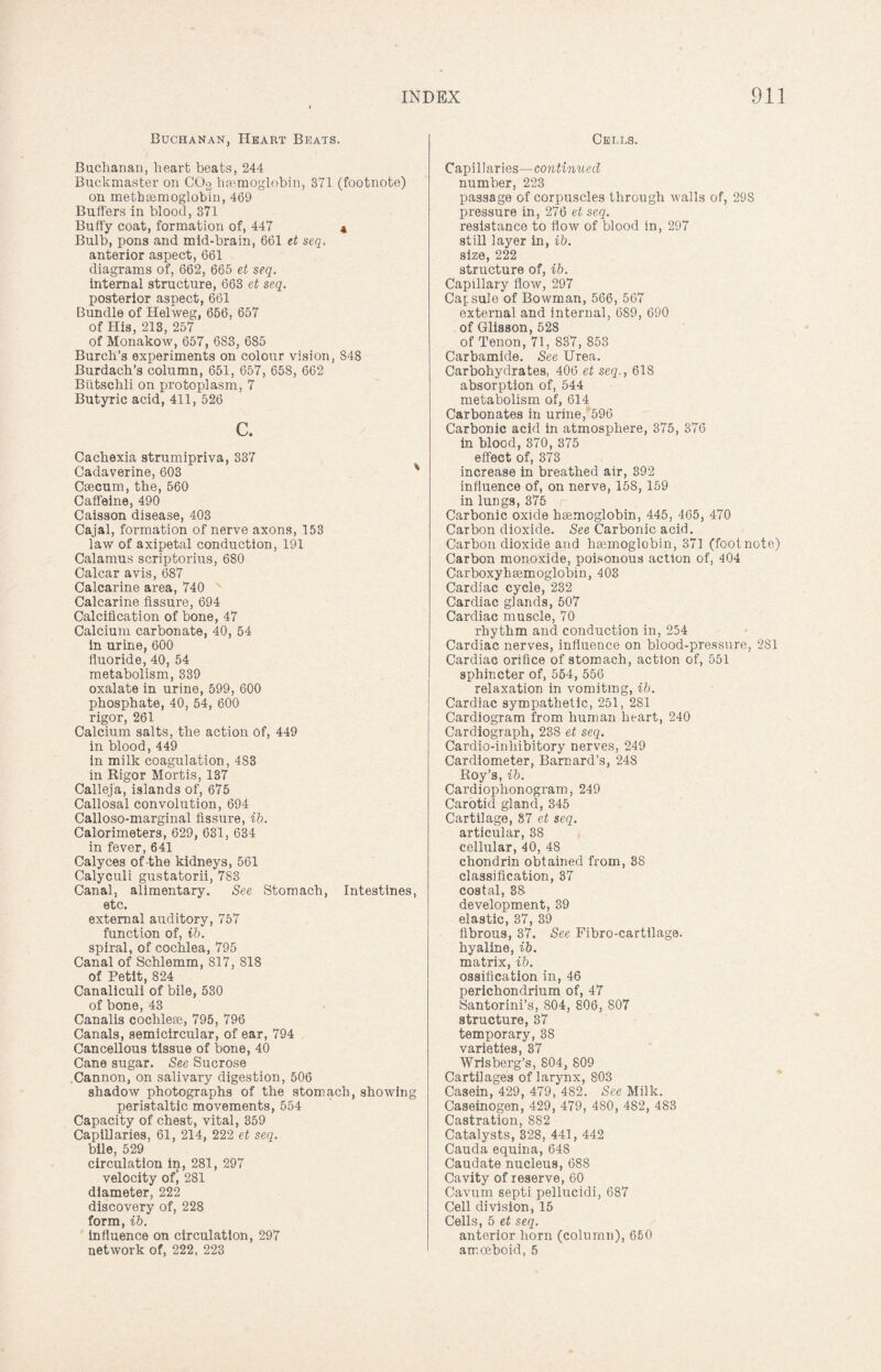 Buchanan, Heart Beats. Buchanan, heart beats, 244 Buckmaster on CO2 haemoglobin, 371 (footnote) on metbsemoglobin, 469 Buffers in blood, 371 Buffy coat, formation of, 447 4 Bulb, pons and mid-brain, 661 et seq. anterior aspect, 661 diagrams of, 662, 665 et seq. internal structure, 663 et seq. posterior aspect, 661 Bundle of Helweg, 656, 657 of His, 213, 257 of Monakow, 657, 683, 685 Burch’s experiments on colour vision, 848 Burdach’s column, 651, 657, 658, 662 Biitschli on protoplasm, 7 Butyric acid, 411, 526 c. Cachexia strumipriva, 337 Cadaverine, 603 ' Caecum, the, 560 Caffeine, 490 Caisson disease, 403 Cajal, formation of nerve axons, 153 law of axipetal conduction, 191 Calamus scriptorius, 680 Calcar avis, 687 Calcarine area, 740 Calcarine fissure, 694 Calcification of bone, 47 Calcium carbonate, 40, 54 in urine, 600 fluoride, 40, 54 metabolism, 339 oxalate in urine, 599, 600 phosphate, 40, 54, 600 rigor, 261 Calcium salts, the action of, 449 in blood, 449 in milk coagulation, 483 in Rigor Mortis, 137 Calleja, islands of, 675 Callosal convolution, 694 Calloso-marginal fissure, ib. Calorimeters, 629, 631, 634 in fever, 641 Calyces of the kidneys, 561 Calyculi gustatorii, 783 Canal, alimentary. See Stomach, Intestines, etc. external auditory, 757 function of, ib. spiral, of cochlea, 795 Canal of Schlemm, 817, 818 of Petit, 824 Canaliculi of bile, 530 of bone, 43 Canalis cochlem, 795, 796 Canals, semicircular, of ear, 794 Cancellous tissue of bone, 40 Cane sugar. See Sucrose Cannon, on salivary digestion, 506 shadow photographs of the stomach, showing peristaltic movements, 554 Capacity of chest, vital, 359 Capillaries, 61, 214, 222 et seq. bile, 529 circulation in, 281, 297 velocity ofj 281 diameter, 222 discovery of, 228 form, ib. influence on circulation, 297 network of, 222, 223 Cells. Capillaries—continued number, 223 passage of corpuscles through walls of, 29S pressure in, 276 et seq. resistance to flow of blood in, 297 still layer in, ib. size, 222 structure of, ib. Capillary flow, 297 Capsule of Bowman, 566, 567 external and internal, 689, 690 of Glisson, 528 of Tenon, 71, 837, 853 Carbamide. See Urea. Carbohydrates, 406 et seq., 618 absorption of, 544 metabolism of, 614 Carbonates in urine, 596 Carbonic acid in atmosphere, 375, 376 in blood, 370, 375 effect of, 373 increase in breathed air, 392 influence of, on nerve, 158, 159 in lungs, 375 Carbonic oxide haemoglobin, 445, 465, 470 Carbon dioxide. See Carbonic acid. Carbon dioxide and haemoglobin, 371 (footnote) Carbon monoxide, poisonous action of, 404 Carboxyhaemoglobin, 403 Cardiac cycle, 232 Cardiac glands, 507 Cardiac muscle, 70 rhythm and conduction in, 254 Cardiac nerves, influence on blood-pressure, 281 Cardiac orifice of stomach, action of, 551 sphincter of, 554, 556 relaxation in vomiting, ib. Cardiac sympathetic, 251, 281 Cardiogram from human heart, 240 Cardiograph, 238 et seq. Cardio-inliibitory nerves, 249 Cardiometer, Barnard’s, 248 Roy’s, ib. Cardioplionogram, 249 Carotid gland, 345 Cartilage, 57 et seq. articular, 38 cellular, 40, 48 chondrin obtained from, 3S classification, 37 costal, 38 development, 39 elastic, 37, 39 fibrous, 37. See Fibro-cartilage. hyaline, ib. matrix, ib. ossification in, 46 perichondrium of, 47 Santorini’s, 804, 806, 807 structure, 37 temporary, 38 varieties, 37 Wrisberg’s, 804, 809 Cartilages of larynx, 803 Casein, 429, 479, 482. See Milk. Caseinogen, 429, 479, 480, 482, 483 Castration, 882 Catalysts, 328, 441, 442 Cauda equina, 648 Caudate nucleus, 688 Cavity of reserve, 60 Cavum septi pellucidi, 687 Cell division, 15 Cells, 5 et seq. anterior horn (column), 660 amoeboid, 5