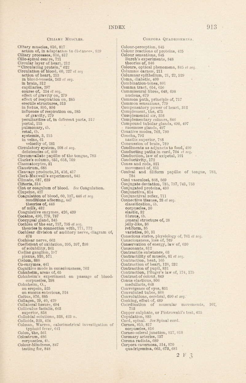 Ciliary Muscles. Ciliary muscles, 816, 817 action of, in adaptation to distance*, S29 Ciliary processes, 816, 817 Cilio-spmal centre, 721 Circular layer of heart, 212 “Circulating protein,” 622 Circulation of blood, 60, 227 et seq action of heart, 213 in blood-vessels, 263 et seq. in brain, 312 capillaries, 297 course of, 214 et seq. effect of gravity on, 279 effect of respiration on, 385 erectile structures, 313 in foetus, 895, 896 influence of respiration on, 385 of gravity, 279 peculiarities of, in different parts, 312 portal, 215 pulmonary, ib. renal, ib. systemic, 3, 215 in veins, 61 velocity of, 281 Circulatory system, 208 et seq. deficiencies of, 400 Circumvallate papillae of the tongue, 783 Clarke’s column, 651, 653, 709 Clasmatocytes, 31 Claustrum, 688 Cleavage products,18, 416, 417 Clerk-Maxwell’s experiment, 845 Climate, 637, 639 Clitoris, 314 Clot or coagulum of blood. See Coagulation. Clupeine, 427 Coagulation of blood, 60, 137, 446 et seq. conditions affecting, 447 theories of, 448 of milk, 482 Coagulative enzymes, 426, 439 Cocaine, 490, 779, 787 Coccygeal gland, 345 Cochlea of the ear, 757, 795 et seq. theories in connection with, 771, 772 Cochlear division of auditory nerve, diagram of, 676 Cochlear nerve, 663 Coefficient of oxidation, 395, 397, 398 of solubility, 361 Coeliac ganglion, 197 plexus, 520, 571 Coelom, 888 Co-enzymes, 441 Cognitive mode in consciousness, 762 Cohnheim, areas of, 65 Cohnheim’s experiment on passage of blood- corpuscles, 298 Cohnheim, O., on erepsin, 525 on succus entericus, 524 Coitus, 876, 885 Collagen, 29, 40, 429 Collateral fissure, 694 Colliculus facialis, 663 superior, 858 Colloidal solutions, 328, 423 n. Colloids, 323, 424 Colman, Warren, calorimetrical investigation of typhoid fever, 641 Colon, the, 561 Colostrum, 486 corpuscles, ib. Colour-blindness, 847 testing for, 84S Corpora Quadrigemina. Colour-perception, 845 Colour reactions of proteins, 425 Colour sensations, 845 Burch’s experiments, 848 theories of, 846 Colours, optical phenomena, 845 et seq. Columns© carnese, 211 Columnar epithelium, 21, 22, 529 Coma, diabetic, 400 Combination-tones, 801 Comma tract, 654, 656 Commissural fibres, 648, 698 nucleus, 679 Common path, principle of, 717 Common sensations, 779 Compensatory power of heart, 312 Complement, the, 475 Complemental air, 358 Complementary colours, 846 Compound tubular glands, 496, 497 racemose glands, 497 Conative modes, 762, 780 Concha, 792 nasilis superior, 7S8 Concussion of brain, 769 Condiments as adjuncts to food, 490 Conducting paths in cord, 704 et seq. Conduction, law of axipetal, 191 Conductivity, 172 Cones and rods, 821 movement of, 851 Conical and filiform papillae of tongue, 783, 784 Coni vasculosi, 868, 869 Conjugate deviation, 735, 737, 741, 753 Conjugated proteins, 430 Conjunctiva, 814 Conjunctival reflex, 711 Connective tissues, 28 et seq. classification, ib. corpuscles, 30 elastic, 32 fibrous, ib. general structure of, 28 jelly-like, 36 retiform, 35 varieties, 30, 31 Conscious states, physiology of, 761 et seq. Consciousness, loss of, 769 Conservation of energy, law of, 630 Consonants, 812 Contractile substance, 63 Contractility of muscle, 81 et seq. Contraction, heat, 165 Contraction of heart, 128, 232 Contraction of pupil, 831 Contraction, Pfluger’s law of, 174, 175 Contrast of colour, 849 Conus elasticus, 806 medullaris, 648 Convergence of eyes, 831 Convoluted tubes, 868 Convolutions, cerebral, 690 et seq.' Cooking, effect of, 489 Coordination of muscular movements, 107, 753 Copper sulphate, or Piotrowski’s test, 425 Copulation, 885 Cord, spinal. See Spinal cord. Cornea, 815, 817 corpuscles, 816 Corneo-scleral junction, 817, 818 Coronary arteries, 237 Corona radiata, 689 Corpora cavernosa, 314, 870 quadrigemina, 663, 673, 681 2 F 3