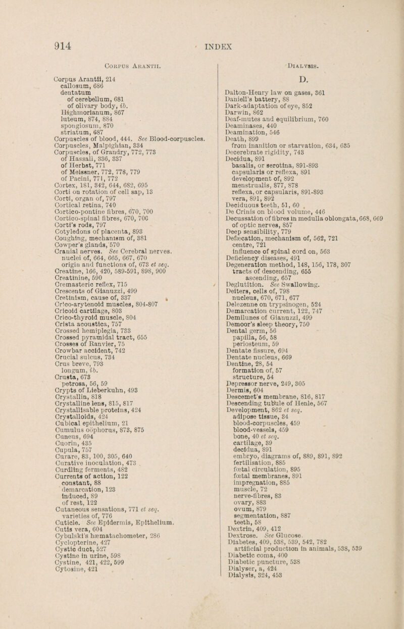 Corpus Arantii. Corpus Arantii, 214 callosum, 686 dentatum of cerebellum, 681 of olivary body, ib. Highmorianum, 867 luteum, 874, 884 spongiosum, 870 striatum, 687 Corpuscles of blood, 444. See Blood-corpuscles. Corpuscles, Malpighian, 334 Corpuscles, of Grandry, 772, 773 of Hassali, 336, 337 of Herbst, 771 of Meissner, 772, 778, 779 of Pacini, 771, 772 Cortex, 181, 342, 644, 6S2, 695 Corti on rotation of cell sap, 13 Corti, organ of, 797 Cortical retina, 740 Cortico-pontine fibres, 670, 700 Cortico-spinal fibres, 670, 70C Corti’s rods, 797 Cotyledons of placenta, 893 Coughing, mechanism of, 381 Cowper’s glands, 570 Cranial nerves. See Cerebral nerves, nuclei of, 664, 665, 667, 670 origin and functions of, 673 et seq. Creatine, 166, 420, 589-591, 898, 900 Creatinine, 590 Cremasteric reflex, 715 Crescents of Gianuzzi, 499 Cretinism, cause of, 337 , Crlco-arytenoid muscles, 804-807 Cricoid cartilage, 803 Crico-thyroid muscle, 804 Crista acoustica, 757 Crossed hemiplegia, 733 Crossed pyramidal tract, 655 Crosses of Ranvier, 75 Crowbar accident, 742 Crucial sulcus, 734 Crus breve, 793 longum, ib. Crusta,673 petrosa, 56, 59 Crypts of Lieberkuhn, 493 Crystallin, 818 Crystalline lens, 815, 817 Crystallisable proteins, 424 Crystalloids, 424 Cubical epithelium, 21 Cumulus oophorus, 873, 875 Cuneus, 694 Cuorin, 435 Cupula, 757 Curare, 83, 100, 305, 640 Curative inoculation, 473 Curdling ferments, 482 Currents of action, 122 constant, 88 demarcation, 123 induced, 89 of rest, 122 Cutaneous sensations, 771 et seq. varieties of, 776 Cuticle. See Epidermis, Epithelium. Cutis vera, 604 Cybulski’s haematachometer, 286 Cyclopterine, 427 Cystic duct, 527 Cystine in urine, 598 Cystine, 421, 422, 599 Cytosine, 421 Dialysis. D. Dalton-Henry law on gases, 361 Dahiell’s battery, S8 Dark-adaptation of eye, 852 Darwin, 862 Deaf-mutes and equilibrium, 760 Deaminases, 440 Deamination, 546 Death, 899 from inanition or starvation, 634, 635 Decerebrate rigidity, 743 Decidua, 891 basalis, or serotina, 891-893 capsularis or reflexa, 891 development of, 892 menstrualis, 877, 878 reflexa, or capsularis, 891-893 vera, 891, 892 Deciduous teeth, 51, 60 De Crinis on blood volume, 446 Decussation of fibres in medulla oblongata, 668, 669 of optic nerves, 857 Deep sensibility, 779 Defsecation, mechanism of, 562, 721 centre, 721 influence of spinal cord on, 563 Deficiency diseases, 491 Degeneration method, 148, 156, 178, 307 tracts of descending, 655 ascending, 657 Deglutition. See Swallowing. Deiters, cells of, 798 nucleus, 670, 671, 677 Delezenne on trypsinogen, 524 Demarcation current, 122, 747 Demilunes of Gianuzzi, 499 Demoor’s sleep theory, 750 Dental germ, 56 papilla, 56, 58 periosteum, 59 Dentate fissure, 694 Dentate nucleus, 669 Dentine, 28, 54 formation of, 57 structure, 54 Depressor nerve, 249, 305 Dermis, 604 Descemet’s membrane, 816, 817 Descending tubule of Henle, 567 Development, 862 et seq. adipose tissue, 34 blood-corpuscles, 459 blood-vessels, 459 bone, 40 et seq. cartilage, 39 decidua, 891 embryo, diagrams of, 889, 891, 892 fertilisation, 8S5 foetal circulation, 895 foetal membranes, 891 impregnation, 885 muscle, 72 nerve-fibres, 83 ovary, 883 ovum, 879 segmentation, 887 teeth, 58 Dextrin, 409, 412 Dextrose. Sec Glucose. Diabetes, 409, 538, 539, 542, 7S2 artificial production in animals, 538, 539 Diabetic coma, 400 Diabetic puncture, 538 Dialyser, a, 424 Dialysis, 324, 453