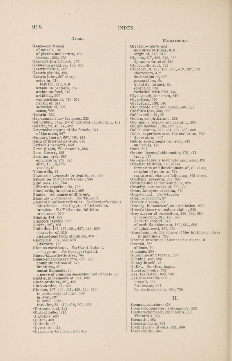 Gasks. Gases—continued of muscle, 131 of plasma and serum, 453 tension, 362, 375 Gaskell’s heart-block, 257 Gasserian ganglion, 183, 674 Gastric fistula, 507 Gastric glands, 493 Gastric juice, 507 et seq. acids in, 510 test for, 510, 516 action on bacteria, 525 action on food, 513 artificial, 507 composition of, 510, 511 pepsin of, 511 secretion of, 509 sense, 782 Gastrin, 522 Gay-Lussac’s law for gases, 325 Gehuchten, van, law of axipetal conduction, 191 Gelatin, 29, 40, 54, 429 Generative organs of the female, 871 of the male, 867 Gennari, line of, 697, 740, 741 Genu of internal capsule, 690 Gerlach’s network, 650 Germ plasm, Weismann’s, 865 Germ theory, 438 Germinal area, 887 epithelium, 872, 875 spot, 18, 19, 875 vesicle, ib. Giant cells, 41 Gianuzzi’s crescents or demilunes, 499 Gibson on third heart sound, 246 Giddiness, 759, 760 Gilbert’s experiments, 752 Gland cells, function of, 496 Glands. See names of different. Glandula Thyreoidea. See Thyroid. Glandulse bulbo-urethrales. See Gowper’s glands, intestinales. See Crypts of Lieberkuhn. tarsales. See Meibomian follicles, urethrales, 570 Gliadin, 434, 627 Glisson’s capsule, 528 Globin, 427, 463 Globulins, 138, 165, 424, 427, 433, 600 character of, 515 distinctions from albumins, 428 Glomeruli, 567, 569, 573 olfactory, 790 Glomus caroticum. See Carotid gland. coccygeum. See Coccygeal gland. Glosso-kinsesthetic area, 745 Glosso-pharyngeal nerve, 663, 678 communications of, 67S functions, ib. motor filaments, ib. a nerve of common sensation and of taste, ib. Glottis, movements of, 551, 809 Gluco-proteins, 427, 430 Glucosamine, 27, 430 Glucose, 407, 409, 411, 439, 440, 513 in cerebro-spinal fluid, 168 in liver, 537 in urine, 601>- tests for, 89, 410, 412, 601, 602 Glutamic acid, 422 Gluteal reflex, 711 Glutelins, 433 Gluten, 488 Glutenin, ib. Glycerides, 414 Glycerin or Glycerol, 406, 415 Hajmatoidin. Glycerin—continued as source of sugar, 619 origin of, 548, 619 Glycine, 417, 422, 533, 535 dynamic value of, 625 Glycocholic acid, 533 Glycogen, 8, 132, 407, 412, 413, 537, 538 characters, 412 destination of, 537 preparation, ib. quantity formed, ib. source of, 536 variation with diet, 537 Glycogenolytic nerves, 541 Glycolysis, 540 Glycosuria, 538, 540 Glycuronic acid and sugar, 540, 602 Gmelin’s test, 533, 602 Goblet cells, 21, 22 Goitre, exophthalmic, 338 Goldman’s intra-vitam staining, 894 Golgi’s method, 186, 697, 750 Goll’s column, 651, 654, 657, 660, 662 Goltz, experiments on the cerebrum, 729 “ Goose skin,” 607 Gotch, experiments on heart, 248 on nerves, 176 Gout, 592 Gowers’ hasmoglobinometer, 470, 471 tract, 657 Gowers-Haldane hEemoglobinometer, 470 Graafian follicles, 873 et seq. formation and development of, ib. et seq. relation of ovum to, 874 rupture of, changes following, 874 et seq. Gradient, pressure, 285, 386 Gramme-molecular solutions, 323 Grandry, corpuscles of, 772, 773 Granular layers of retina. 820 Grape-sugar. See Glucose. Graphic method, 87 Graves’ disease, 33S Gravity, influence of, on circulation, 279 Green’s theory on colour vision, 848 Grey matter of cerebellum, 180, 644, 680 of cerebrum, 181, 186, 688 of crura cerebri, 645 of medulla oblongata, 180, 667, 668 of spinal cord,181,650 Grossmann, on the course of the inhibitory fibres in mammals, 252 Ground substance of connective tissue, 31 Growth, 866 of bone, 50 Guanase, 594 Guanidine and tetany, 339 Guanine, 432, 593 Guanylic acid, ib. Gullet. See CEsophagus. Gustatoiy cells, 7S5 Gyri transitivi, 692, 742 Gyrus centralis, 693 cinguli, 694 fornicatxis, 694 frontalis superior, 694, 736 H. Hsemacytometers, 458 Htemadromometer, Volkmann’s, 282 Hasmatachometer, Cybulski’s, 286 Vierordt’s, 287 Hgematin, 463 Hasmatoblasts, 334 ITfematogens of cells, 431, 460 Hasmatoidin, 464