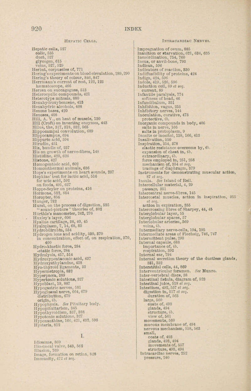 Hepatic Cells. Hepatic cells, 527 colic, 535 duct, 527 glycogen,615 veins, 527, 529 Herbst, corpuscles of, 771 Hering’s experiments on blood circulation, 289,290 Hering’s theory of colour, 846, 847 Herrmann’s current of rest, 122, 123 haematoscope, 466 Herzen on succagogues, 513 Heterocyclic compounds, 421 Heterotype mitosis, 880 Hexahydroxybenzene, 413 Hexahydric alcohols, 408 Hexone bases, 420 Hexoses, 408 Hill, A. V., on heat of muscle, 130 Hill (Croft) on inverting enzymes, 443 Hilus, the, 317, 318, 332, 565 Hippocampal convolution, 689 Hippocampus, 694 Hippuric acid, 594 Hirudin, 451 His, bundle of, 257 His on growth of nerve-fibres, 14S Histidine, 420, 626 Histone, 427 Homogentisic acid, 602 Homoiothermal animals, 636 Hope’s experiments on heart sounds, 237 Hopkins’ test for lactic acid, 516 for uric acid, 592 on foods, 491, 627 Hoppe-Seyler on proteins, ,416 Hormone, 522, SS4 Horopter, 856 •Hunger, 782 Hurst, on the process of digestion, 555 “ sound-picture ” theories of, 802 Hurthle’s manometer, 242, 276 Huxley’s layer, 606 Hyaline cartilage, 38, 40, 45 Hyaloplasm, 7, 14, 68, 83 Hydrobilirubin, 534 Hydrogen ions and acidity, 330, 370 in concentration, effect of, on respiration, 370, 400 Hydro-kinetic force, 284 -static force, 284 Hydrolysis, 417, 514 Hydroxypentaconic acid, 437 Hydroxyethylamine, 438 Hyo-tliyroid ligaments, 33 Hypermetropia, 832 Hyperpncea, 389 Hypertonic solutions, 327 Hypoblast, 19, 887 Hypogastric nerves, 581 Hypoglossal nerve, 664, 679 distribution, 679 origin, ib. Hypophysis. See Pituitary body. Hypopituitarism, 345 Hypothyroidism, 337, 338 Hypotonic solutions, 327 Ilypoxanthine, 166, 421, 432, 593 Hysteria, 812 I. Idiosome, 869 Ilio-cseeal valve, 643, 562 Illusion, 769 Image, formation on retina, 828 Immunity, 472 et seq. Intraoardiac Nerves. Impregnation of ovum, 885 Inanition or starvation, 621, 634, 635 Incoordination, 754, 760 Incus, or anvil-bone, 793 Indican, 596 Indicators of reaction, 330 Indiffusibility of proteins, 424 Indigo, 424, 596 Indole, 419, 526, 596 Induction coil, 89 et seq. current, 89 Infantile paralysis, 774 softness of head, 46 Infundibulum, 351 Inhibition, vagus, 253 Inhibitory nerves, 144 Inoculation, curative, 473 protective, ib. Inorganic compounds in body, 406 salts in nerve, 166 salts in protoplasm, 9 Inosite or inositol, 138, 166, 413 Insalivation, 550 Inspiration, 354, 378 elastic resistance overcome by, ib. expansion of chest in, ib. extraordinary, ib. force employed in, 251, 258 mechanism of, 354 et seq. tracings of diaphragm, 379 Instruments for demonstrating muscular action, 87 et seq. Insula. See Island of Reil. Intercellular material, 4, 29 passage, 351 Intercentral nerve-fibres, 145 Intercostal muscles, action in inspiration, 355 et seq. action in expiration, 355 Intercrossing fibres of Sharpey, 44, 45 Interglobular layer, 55 J.nterglobular spaces, 57 Interlobular arteries, 569 veins, ib. Intermediary nerve-cells, 194, 195 Intermediate areas of Fleclisig, 746, 747 Intermittent pulse, 290 Internal capsule, 688 importance of, ib. respiration, 392 Internal ear, 794 Internal secretion theory of the ductless glands, 331, 332 Interstitial cells, 44, 869 Interventricular foramen. See Munro. Inter-vertebral discs, 38 Intestinal fistula, diagram of, 523 Intestinal juice, 518 et seq. Intestines, 492, 557 et seq. digestion in, 517 et seq. duration of, 563 large, 560 coats of, 493 glands, 494 structure, ib. view of, 561 movements, 560 mucous membrane of, 494 nervous mechanism, 558, 563 small, coats of, 493 glands, 493, 494 movements of, 557 structure, 493, 494 Intracardiac nerves, 252 pressure, 240