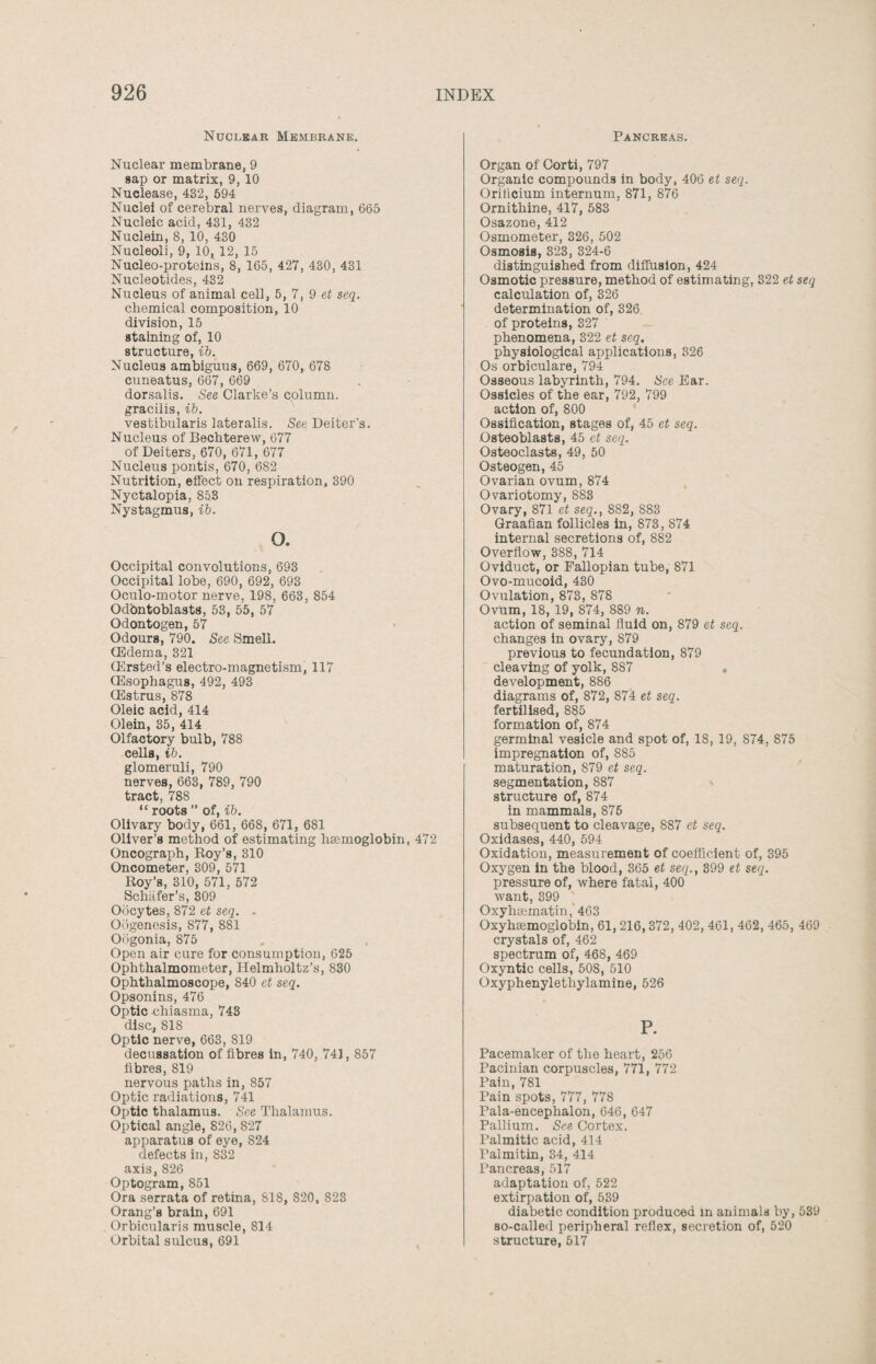 Nuclear Membrane. Nuclear membrane, 9 sap or matrix, 9, 10 Nuclease, 432, 594 Nuclei of cerebral nerves, diagram, 665 Nucleic acid, 431, 432 Nuclein, 8, 10, 430 Nucleoli, 9, 10,12, 15 Nucleo-proteins, 8, 165, 427, 430, 431 Nucleotides, 432 Nucleus of animal cell, 5, 7, 9 et seq. chemical composition, 10 division, 15 staining of, 10 structure, ib. Nucleus ambiguus, 669, 670, 678 cuneatus, 667, 669 dorsalis. See Clarke’s column, gracilis, ib. vestibularis lateralis. See Deiter’s. Nucleus of Bechterew, 677 of Deiters, 670, 671, 677 Nucleus pontis, 670, 682 Nutrition, effect on respiration, 390 Nyctalopia, S53 Nystagmus, ib. o. Occipital convolutions, 693 Occipital lobe, 690, 692, 693 Oculo-motor nerve, 198, 663, 854 OdbntoblastS, 53, 55, 57 Odontogen, 57 Odours, 790. See Smell. (Edema, 321 (Ersted’s electro-magnetism, 117 (Esophagus, 492, 493 (Estrus, 878 Oleic acid, 414 Olein, 35, 414 Olfactory bulb, 788 cells, ib. glomeruli, 790 nerves, 663, 789, 790 tract, 788 ^ rnntfl M nf oh Olivary body, 661, 668, 671, 681 Oliver’s method of estimating haemoglobin, 472 Oncograph, Roy’s, 310 Oncometer, 309, 571 Roy’s, 310, 571, 572 Schafer’s, 309 Oocytes, 872 et seq. - Oogenesis, 877, 881 Oogonia, 875 Open air cure for consumption, 625 Ophthalmometer, Helmholtz’s, 830 Ophthalmoscope, 840 et seq. Opsonins, 476 Optic chiasma, 743 disc,, 818 Optic nerve, 663, 819 decussation of fibres in, 740, 741,857 fibres, 819 nervous paths in, 857 Optic radiations, 741 Optic thalamus. See Thalamus. Optical angle, 826, 827 apparatus of eye, 824 defects in, 832 axis, 826 Optogram, 851 Ora serrata of retina, 818, 820, 823 Orang’s brain, 691 Orbicularis muscle, 814 Orbital sulcus, 691 Pancreas. Organ of Corti, 797 Organic compounds in body, 406 et seq. Oriticium internum, 871, 876 Ornithine, 417, 583 Osazone, 412 Osmometer, 326, 502 Osmosis, 323, 324-6 distinguished from diffusion, 424 Osmotic pressure, method of estimating, 322 et seq calculation of, 326 determination of, 326 of proteins, 327 phenomena, 322 et seq. physiological applications, 326 Os orbiculare, 794 Osseous labyrinth, 794. See Ear. Ossicles of the ear, 792, 799 action of, 800 Ossification, stages of, 45 et seq. Osteoblasts, 45 et seq. Osteoclasts, 49, 50 Osteogen, 45 Ovarian ovum, 874 Ovariotomy, 883 Ovary, 871 et seq., 882, 883 Graafian follicles in, 873, 874 internal secretions of, 882 Overflow, 388, 714 Oviduct, or Fallopian tube, 871 Ovo-mucoid, 430 Ovulation, 873, 878 Ovum, 18, 19, 874, 889 n. action of seminal fluid on, 879 et seq. changes in ovary, 879 previous to fecundation, 879 cleaving of yolk, 887 . development, 886 diagrams of, 872, 874 et seq. fertilised, 885 formation of, 874 germinal vesicle and spot of, 18, 19, 874, 875 impregnation of, 885 maturation, 879 et seq. segmentation, 887 structure of, 874 in mammals, 875 subsequent to cleavage, 887 et seq. Oxidases, 440, 594 Oxidation, measurement of coefficient of, 395 Oxygen in the blood, 365 et seq., 399 et seq. pressure of, where fatal, 400 want, 399 Oxyhsematin, 463 Oxyhsemoglobin, 61, 216,372, 402, 461, 462, 465, 469 crystals of, 462 spectrum of, 468, 469 Oxyntic cells, 508, 510 Oxyphenylethylamine, 526 P. Pacemaker of the heart, 256 Pacinian corpuscles, 771, 772 Pain, 781 Pain spots, 777, 778 Pala-encephalon, 646, 647 Pallium. See Cortex. Palmitic acid, 414 Palmitin, 34, 414 Pancreas, 517 adaptation of, 522 extirpation of, 539 diabetic condition produced in animals by, 539 so-called peripheral reflex, secretion of, 520 structure, 517