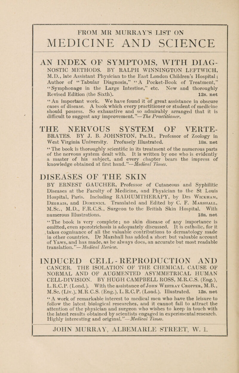 MEDICINE AND SCIENCE AN INDEX OF SYMPTOMS, WITH DIAG¬ NOSTIC METHODS. BY RALPH WINNINGTON LEFTWICH, M.D., late Assistant Physician to the East London Children’s Hospital; Author of “Tabular Diagnosis,” “A Pocket-Book of Treatment,” “Symphonage in the Large Intestine,” etc. New and thoroughly Revised Edition (the Sixth). 12s. net “An important work. We have found it of great assistance in obscure cases of disease. A book Which every practitioner or student of medicine should possess. So exhaustive and so admirably arranged that it is difficult to suggest any improvement.”—The Practitioner. THE NERVOUS SYSTEM OF VERTE- BRATES. BY J. B. JOHNSTON, Ph.D. , Professor of Zoology in West Virginia University. Profusely Illustrated. 18s. net “ The book is thoroughly scientific in its treatment of the numerous parts of the nervous system dealt with. It is written by one who is evidently a master of his subject, and every chapter bears the impress of knowledge obtained at first hand.”—Medical Times. DISEASES OF THE SKIN BY ERNEST GAUCHER, Professor of Cutaneous and Syphilitic Diseases at the Faculty of Medicine, and Physician to the St Louis Hospital, Paris. Including RADIUMTHERAPY, by Drs Wickham, Degrais, and Domenici. Translated and Edited by C. F. Marshall, M.Sc., M.D., F.R.C.S., Surgeon to the British Skin Hospital. With numerous Illustrations. 18s. net “The book is very complete; no skin disease of any importance is omitted, even sporotrichosis is adequately discussed. It is catholic, for it .takes cognisance of all the valuable contributions to dermatology made in other countries. Dr Marshall has added a short but valuable account of Yaws, and has made, as he always does, an accurate but most readable translation.”—Medical Review. INDUCED CELL - REPRODUCTION AND CANCER. THE ISOLATION OF THE CHEMICAL CAUSE OF NORMAL AND OF AUGMENTED ASYMMETRICAL HUMAN CELL-DIVISION. BY HUGH CAMPBELL ROSS, M.R.C.S. (Eng.), L. R.C.P. (Lond.). With the assistance of John Westray Cropper, M.B., M. Sc. (Liv.), M.R.C.S. (Eng.), L.R.C.P. (Lond.). Illustrated. 12s. net “A work of remarkable interest to medical men who have the leisure to follow the latest biological researches, and it cannot fail to attract the attention of the physician and surgeon who wishes to keep in touch with the latest results obtained by scientists engaged in experimental research. Highly interesting and original.”—Medical Times.