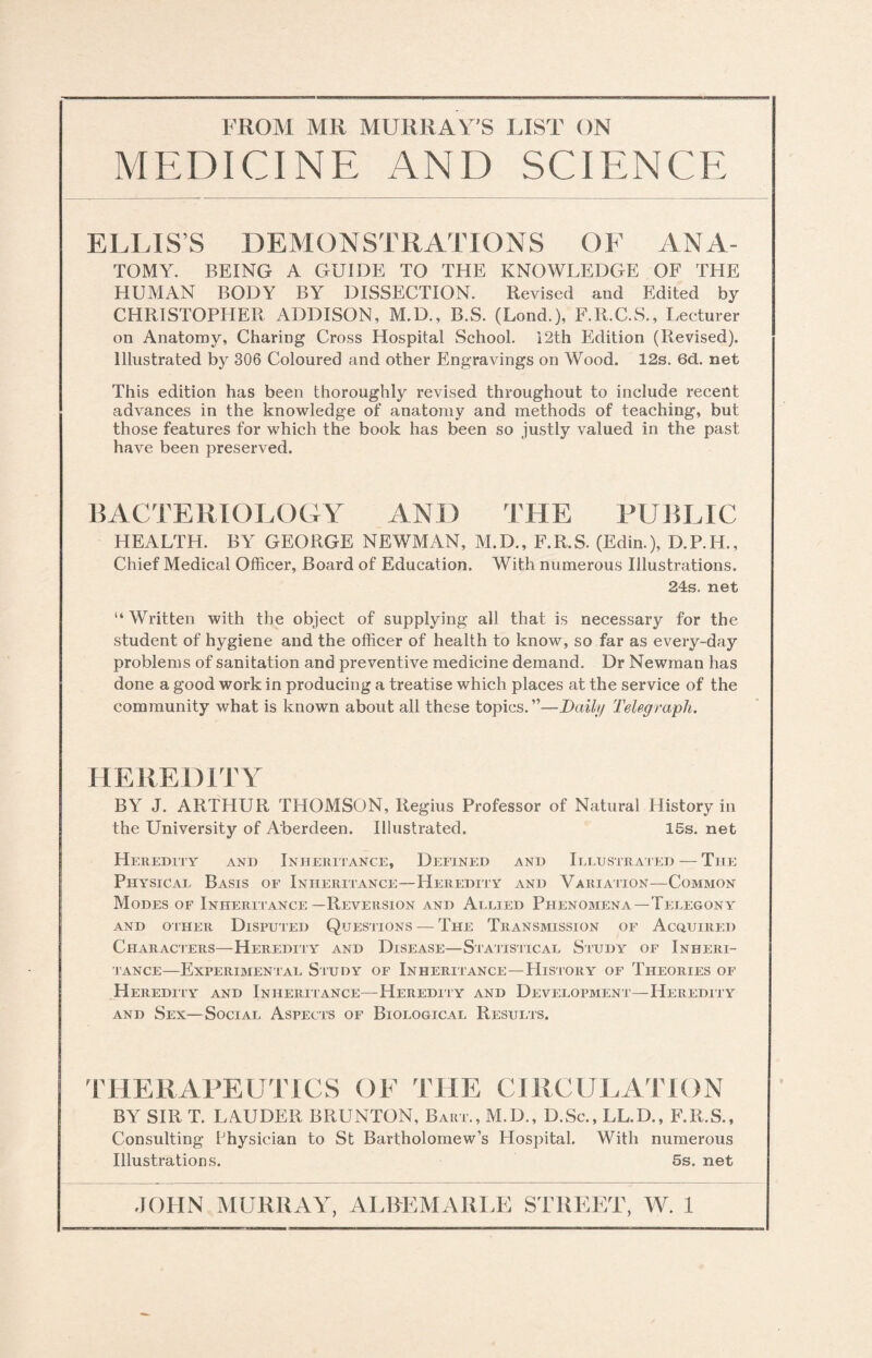 MEDICINE AND SCIENCE E LLIS ’ S D E M O N S T RAT IO N S O F AN A- TOMY. BEING A GUIDE TO THE KNOWLEDGE OF THE HUMAN BODY BY DISSECTION. Revised and Edited by CHRISTOPHER ADDISON, M.D., B.S. (Lond.), F.R.C.S., Lecturer on Anatomy, Charing Cross Hospital School. 12th Edition (Revised). Illustrated by 306 Coloured and other Engravings on Wood. 12s. 6d. net This edition has been thoroughly revised throughout to include recent advances in the knowledge of anatomy and methods of teaching, but those features for which the book has been so justly valued in the past have been preserved. BACTERIOLOGY AND THE PUBLIC HEALTH. BY GEORGE NEWMAN, M.D., F.R.S. (Edin.), D.P.H., Chief Medical Officer, Board of Education. With numerous Illustrations. 24s. net “Written with the object of supplying all that is necessary for the student of hygiene and the officer of health to know, so far as every-day problems of sanitation and preventive medicine demand. Dr Newman has done a good work in producing a treatise which places at the service of the community what is known about all these topics.”—Daily Telegraph. HEREDITY BY J. ARTHUR THOMSON, Regius Professor of Natural History in the University of Aberdeen. Illustrated. 15s. net Heredity and Inheritance, Defined and Illustrated — The Physical- Basis of Inheritance—Heredity and Variation—Common Modes of Inheritance—Reversion and Allied Phenomena—Telegony AND OTHER DISPUTED QUESTIONS — THE TRANSMISSION OF ACQUIRED Characters—Heredity and Disease—Statistical Study of Inheri¬ tance—Experimental Study of Inheritance—History of Theories of Heredity and Inheritance—Heredity and Development—Heredity and Sex—Social Aspects of Biological Results. THERAPEUTICS OF THE CIRCULATION BY SIR T. LAUDER BRUNTON, Baht., M.D., D.Sc., LL.D., F.R.S., Consulting Physician to St Bartholomew’s Hospital. With numerous Illustrations. 5s. net