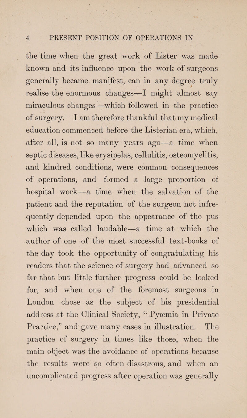 the time when the great work of Lister was made known and its influence upon the work of surgeons generally became manifest, can in any degree truly realise the enormous changes—I might almost say miraculous changes—which followed in the practice of surgery. I am therefore thankful that my medical education commenced before the Listerian era, which, after all, is not so many years ago—a time when septic diseases, like erysipelas, cellulitis, osteomyelitis, and kindred conditions, were common consequences of operations, and formed a large proportion of hospital work—a time when the salvation of the patient and the reputation of the surgeon not infre¬ quently depended upon the appearance of the pus which was called laudable—a time at which the author of one of the most successful text-books of the day took the opportunity of congratulating his readers that the science of surgery had advanced so far that but little further progress could be looked for, and when one of the foremost surgeons in London chose as the subject of his presidential address at the Clinical Society, “Pyaemia in Private Pra^cice,” and gave many cases in illustration. The practice of surgery in times like those, when the main object was the avoidance of operations because the results were so often disastrous, and when an uncomplicated progress after operation was generally