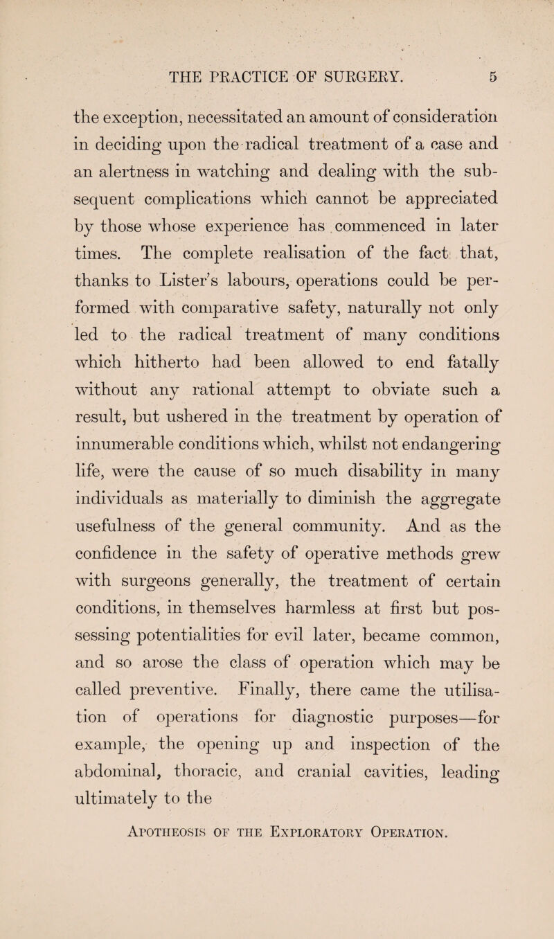 the exception, necessitated an amount of consideration in deciding upon the radical treatment of a case and an alertness in watching and dealing with the sub¬ sequent complications which cannot be appreciated by those whose experience has commenced in later times. The complete realisation of the fact that, thanks to Lister s labours, operations could be per¬ formed with comparative safety, naturally not only led to the radical treatment of many conditions which hitherto had been allowed to end fatally without any rational attempt to obviate such a result, but ushered in the treatment by operation of innumerable conditions which, whilst not endangering life, were the cause of so much disability in many individuals as materially to diminish the aggregate usefulness of the general community. And as the confidence in the safety of operative methods grew with surgeons generally, the treatment of certain conditions, in themselves harmless at first but pos¬ sessing potentialities for evil later, became common, and so arose the class of operation which may be called preventive. Finally, there came the utilisa¬ tion of operations for diagnostic purposes—for example, the opening up and inspection of the abdominal, thoracic, and cranial cavities, leading ultimately to the Apotheosis of the Exploratory Operation.