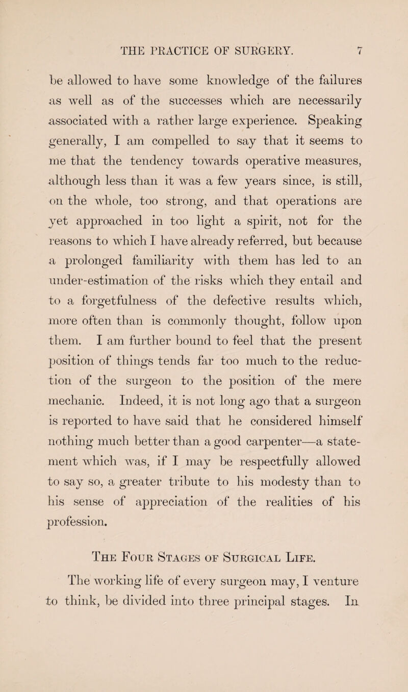 be allowed to have some knowledge of the failures as well as of the successes which are necessarily associated with a rather large experience. Speaking generally, I am compelled to say that it seems to me that the tendency towards operative measures, although less than it was a few years since, is still, on the whole, too strong, and that operations are yet approached in too light a spirit, not for the reasons to which I have already referred, hut because a prolonged familiarity with them has led to an under-estimation of the risks which they entail and to a forgetfulness of the defective results which, more often than is commonly thought, follow upon them. I am further bound to feel that the present position of things tends far too much to the reduc¬ tion of the surgeon to the position of the mere mechanic. Indeed, it is not long ago that a surgeon is reported to have said that he considered himself nothing much better than a good carpenter—a state¬ ment which was, if I may be respectfully allowed to say so, a greater tribute to his modesty than to his sense of appreciation of the realities of his profession. The Four Stages of Surgical Life. The working life of every surgeon may, I venture to think, be divided into three principal stages. In