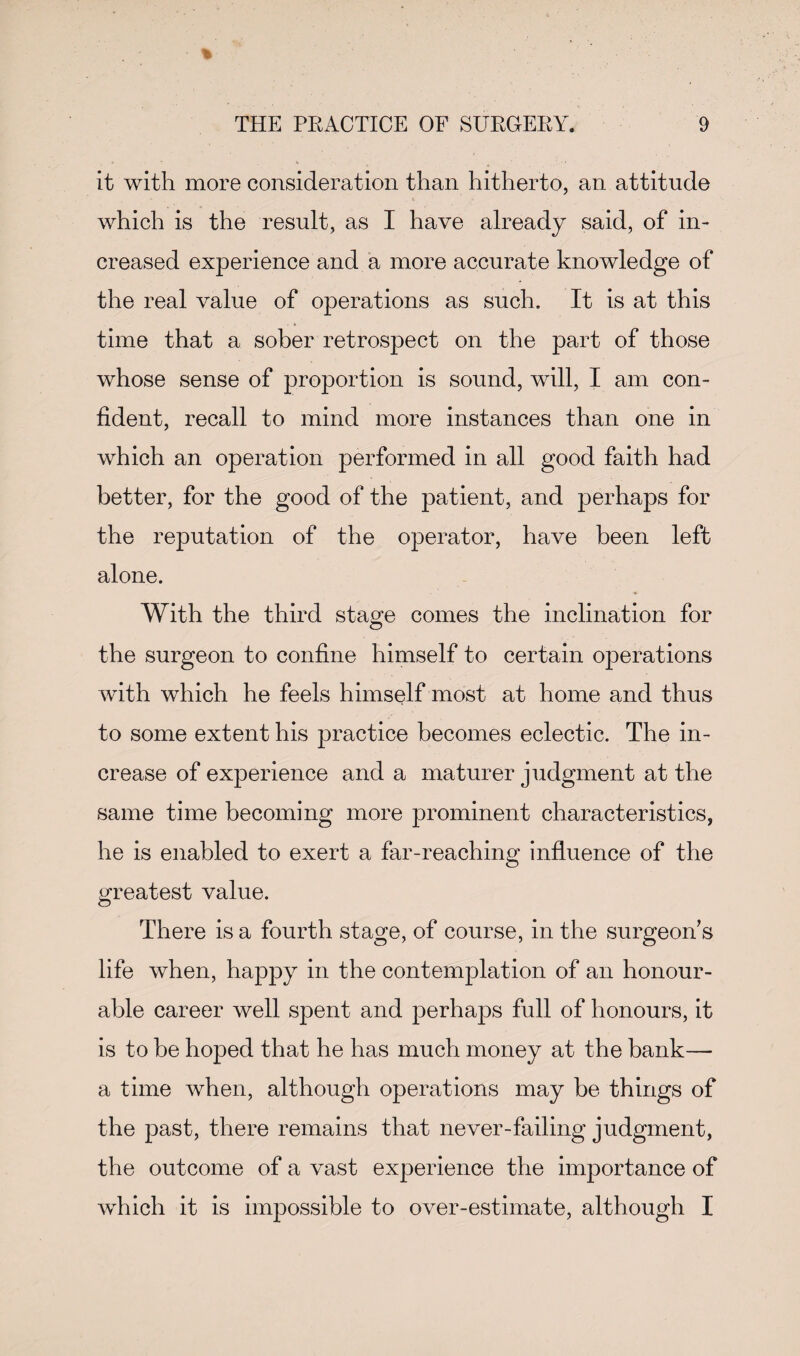 it with more consideration than hitherto, an attitude which is the result, as I have already said, of in¬ creased experience and a more accurate knowledge of the real value of operations as such. It is at this time that a sober retrospect on the part of those whose sense of proportion is sound, will, I am con¬ fident, recall to mind more instances than one in which an operation performed in all good faith had better, for the good of the patient, and jDerhaps for the reputation of the operator, have been left alone. With the third stage comes the inclination for the surgeon to confine himself to certain 023erations with which he feels himself most at home and thus to some extent his practice becomes eclectic. The in¬ crease of experience and a maturer judgment at the same time becoming more prominent characteristics, he is enabled to exert a far-reaching influence of the greatest value. There is a fourth stage, of course, in the surgeon's life when, happy in the contemplation of an honour¬ able career well spent and perhaps full of honours, it is to be hoped that he has much money at the bank— a time when, although operations may be things of the past, there remains that never-failing judgment, the outcome of a vast experience the importance of which it is impossible to over-estimate, although I