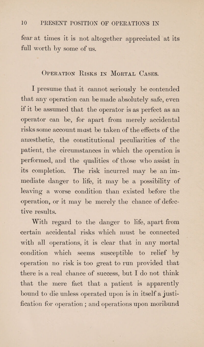 fear at times it is not altogether ajc^reciated at its full worth by some of us. Operation Risks in Mortal Cases. I presume that it cannot seriously be contended that any operation can be made absolutely safe, even if it be assumed that the operator is as perfect as an operator can be, for apart from merely accidental risks some account must be taken of the effects of the anaesthetic, the constitutional peculiarities of the patient, the circumstances in which the operation is performed, and the qualities of those who assist in its completion. The risk incurred may be an im¬ mediate danger to life, it may be a possibility of leaving a worse condition than existed before the operation, or it may be merely the chance of defec¬ tive results. With regard to the danger to life, apart from certain accidental risks which must be connected with all operations, it is clear that in any mortal condition which seems susceptible to relief by operation no risk is too great to run provided that there is a real chance of success, but I do not think that the mere fact that a patient is apparently bound to die unless operated upon is in itself a justi¬ fication for operation ; and operations upon moribund