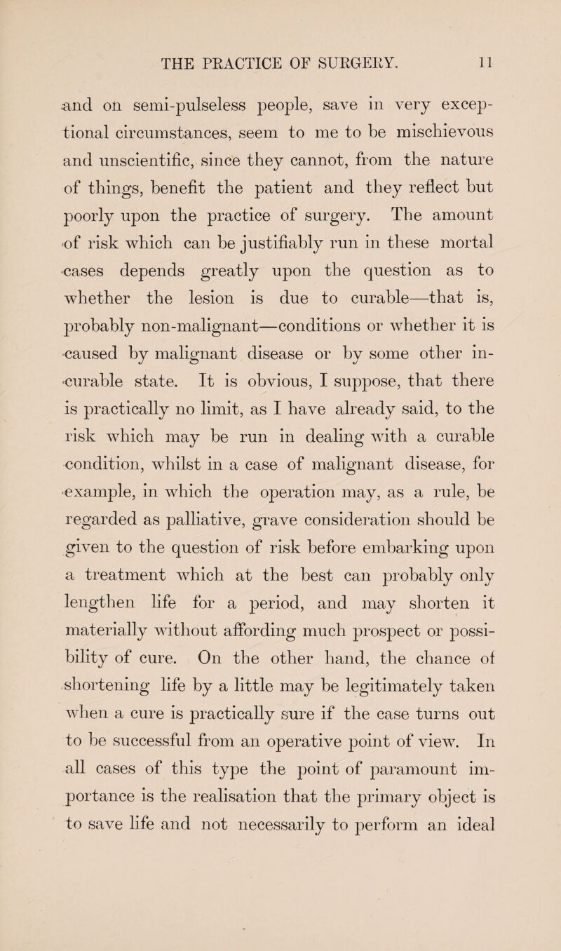 and oil semi-pulseless people, save in very excep¬ tional circumstances, seem to me to be mischievous and unscientific, since they cannot, from the nature of things, benefit the patient and they reflect but poorly upon the practice of surgery. The amount •of risk which can be justifiably run in these mortal cases depends greatly upon the question as to whether the lesion is due to curable—that is, probably non-malignant—conditions or whether it is caused by malignant disease or by some other in¬ curable state. It is obvious, I suppose, that there is practically no limit, as I have already said, to the risk which may be run in dealing with a curable condition, whilst in a case of malignant disease, for ■example, in which the operation may, as a rule, be regarded as palliative, grave consideration should be given to the question of risk before embarking upon a treatment which at the best can probably only lengthen life for a period, and may shorten it materially without affording much prospect or possi¬ bility of cure. On the other hand, the chance of shortening life by a little may be legitimately taken when a cure is practically sure if the case turns out to be successful from an operative point of view. In all cases of this type the point of paramount im¬ portance is the realisation that the primary object is to save life and not necessarily to perform an ideal