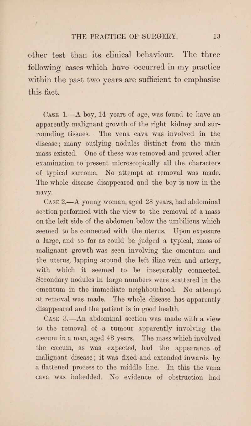 other test than its clinical behaviour. The three following cases which have occurred in my practice within the past two years are sufficient to emphasise this fact. Case 1.—A boy, 14 years of age, was found to have an apparently malignant growth of the right kidney and sur¬ rounding tissues. The vena cava was involved in the disease; many outlying nodules distinct from the main mass existed. One of these was removed and proved after examination to present microscopically all the characters of typical sarcoma. Ho attempt at removal was made. The whole disease disappeared and the hoy is now in the navy. Case 2.—A young woman, aged 28 years, had abdominal section performed with the view to the removal of a mass on the left side of the abdomen below the umbilicus which seemed to be connected with the uterus. Upon exposure a large, and so far as could be judged a typical, mass of malignant growth was seen involving the omentum and the uterus, lapping around the left iliac vein and artery, with which it seemed to be inseparably connected. Secondary nodules in large numbers were scattered in the omentum in the immediate neighbourhood. Ho attempt at removal was made. The whole disease has apparently disappeared and the patient is in good health. Case 3.—An abdominal section was made with a view to the removal of a tumour apparently involving the caecum in a man, aged 48 years. The mass which involved the caecum, as was expected, had the appearance of malignant disease; it was fixed and extended inwards by a flattened process to the middle line. In this the vena cava was imbedded. Ho evidence of obstruction had