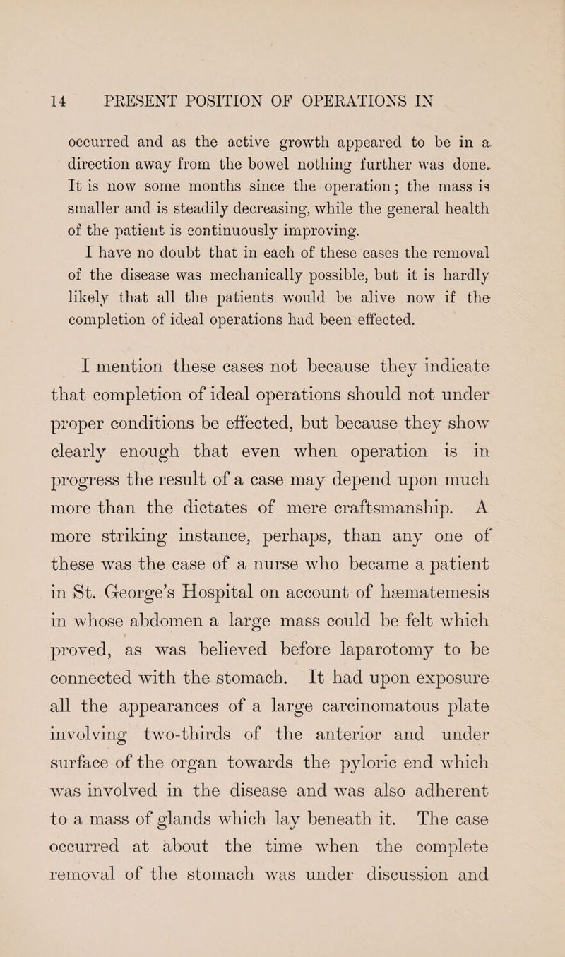 occurred and as the active growth appeared to he in a. direction away from the bowel nothing further was done.. It is now some months since the operation; the mass is smaller and is steadily decreasing, while the general health of the patient is continuously improving. I have no doubt that in each of these cases the removal of the disease was mechanically possible, but it is hardly likely that all the patients would be alive now if the- completion of ideal operations had been effected. I mention these cases not because they indicate that completion of ideal operations should not under proper conditions be effected, but because they show clearly enough that even when operation is in progress the result of a case may depend upon much more than the dictates of mere craftsmanship. A more striking instance, perhaps, than any one of these was the case of a nurse who became a patient in St. George’s Hospital on account of haematemesis in whose abdomen a large mass could be felt which proved, as was believed before laparotomy to be connected with the stomach. It had upon exposure all the appearances of a large carcinomatous plate involving two-thirds of the anterior and under surface of the organ towards the pyloric end which was involved in the disease and was also adherent to a mass of glands which lay beneath it. The case occurred at about the time when the complete removal of the stomach was under discussion and