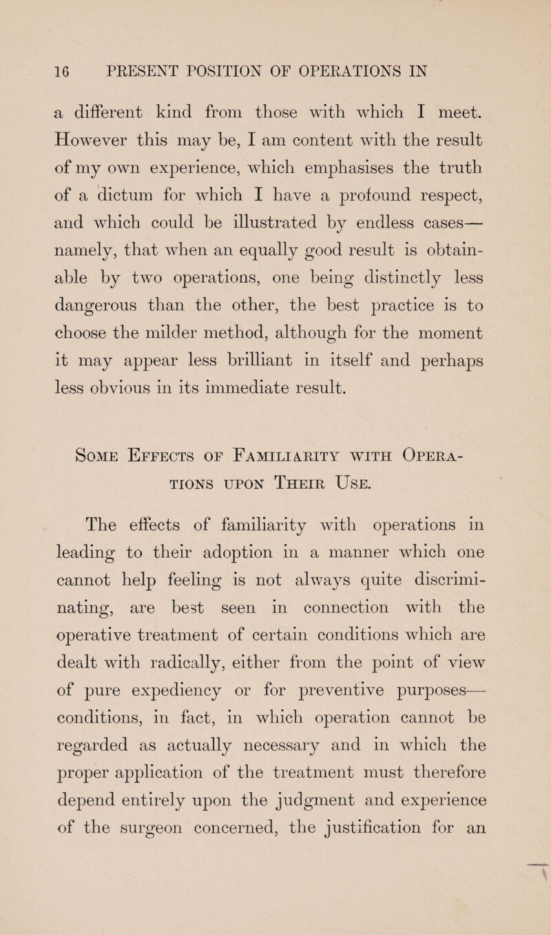 a different kind from those with which I meet. However this may he, I am content with the result of my own experience, which emphasises the truth of a dictum for which I have a profound respect, and which could be illustrated by endless cases— namely, that when an equally good result is obtain¬ able by two operations, one being distinctly less dangerous than the other, the best practice is to choose the milder method, although for the moment it may appear less brilliant in itself and perhaps less obvious in its immediate result. Some Effects of Familiarity with Opera¬ tions upon Their Use. The effects of familiarity with operations in leading to their adoption in a manner which one cannot help feeling is not always quite discrimi¬ nating, are best seen in connection with the operative treatment of certain conditions which are dealt with radically, either from the point of view of pure expediency or for preventive purposes— conditions, in fact, in which operation cannot be regarded as actually necessary and in which the proper application of the treatment must therefore depend entirely upon the judgment and experience of the surgeon concerned, the justification for an