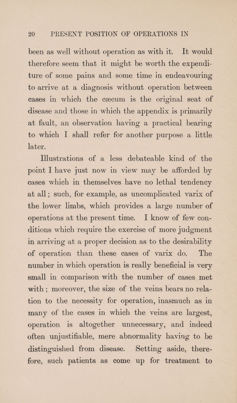 been as well without operation as with it. It would therefore seem that it might be worth the expendi¬ ture of some pains and some time in endeavouring to arrive at a diagnosis without operation between cases in which the caecum is the original seat of disease and those in which the appendix is primarily at fault, an observation having a practical bearing to which I shall refer for another purpose a little later. Illustrations of a less debateable kind of the point I have just now in view may be afforded by cases which in themselves have no lethal tendency at all; such, for example, as uncomplicated varix of the lower limbs, which provides a large number of operations at the present time. I know of few con¬ ditions which require the exercise of more judgment in arriving at a proper decision as to the desirability of operation than these cases of varix do. The number in which operation is really beneficial is very small in comparison with the number of cases met with; moreover, the size of the veins bears no rela¬ tion to the necessity for operation, inasmuch as in many of the cases in which the veins are largest, operation is altogether unnecessary, and indeed often unjustifiable, mere abnormality having to be distinguished from disease. Setting aside, there¬ fore, such patients as come up for treatment to