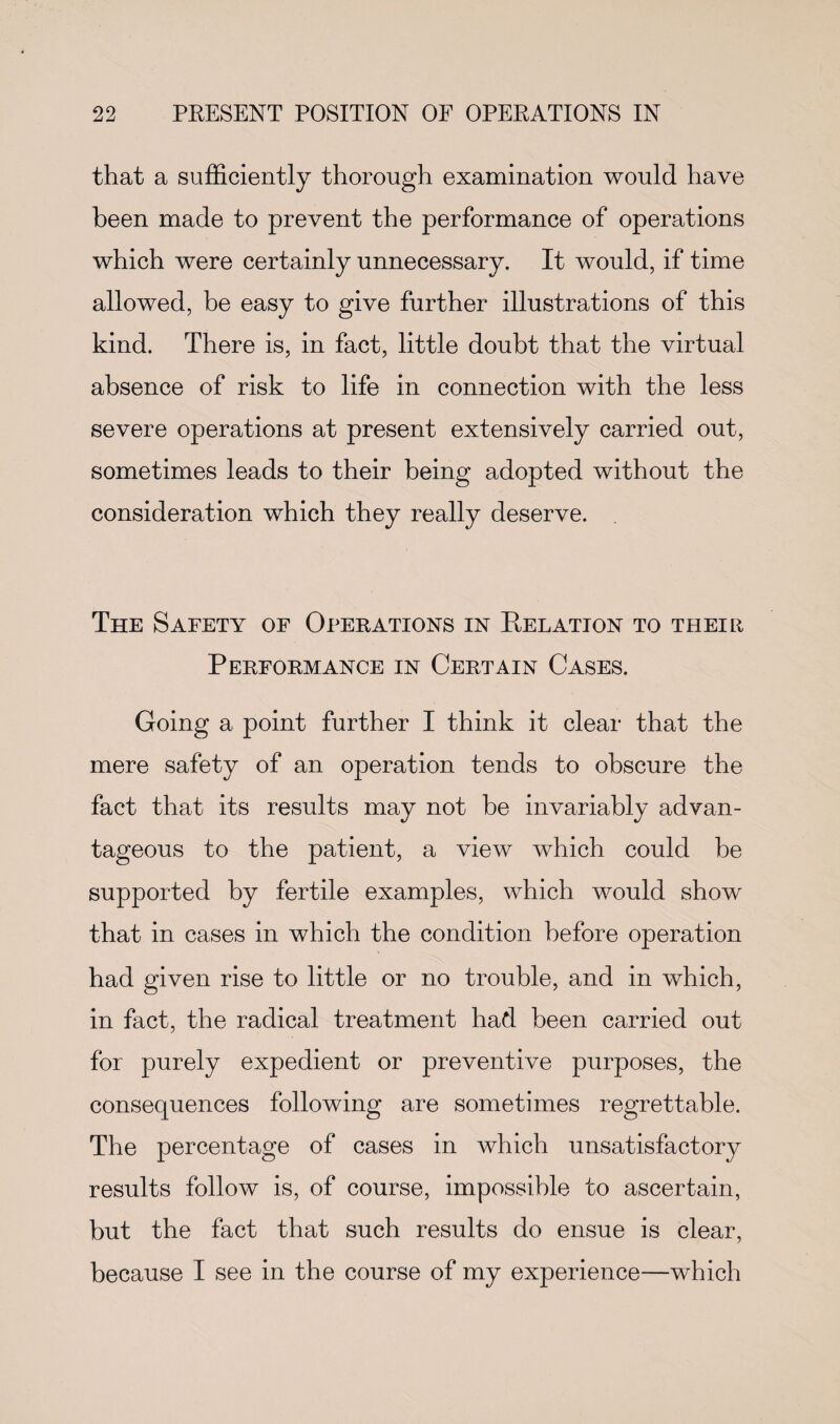 that a sufficiently thorough examination would have been made to prevent the performance of operations which were certainly unnecessary. It would, if time allowed, be easy to give further illustrations of this kind. There is, in fact, little doubt that the virtual absence of risk to life in connection with the less severe operations at present extensively carried out, sometimes leads to their being adopted without the consideration which they really deserve. The Safety of Operations in Relation to their Performance in Certain Cases. Going a point further I think it clear that the mere safety of an operation tends to obscure the fact that its results may not he invariably advan¬ tageous to the patient, a view which could be supported by fertile examples, which would show that in cases in which the condition before operation had given rise to little or no trouble, and in which, in fact, the radical treatment had been carried out for purely expedient or preventive purposes, the consequences following are sometimes regrettable. The percentage of cases in which unsatisfactory results follow is, of course, impossible to ascertain, but the fact that such results do ensue is clear, because I see in the course of my experience—which