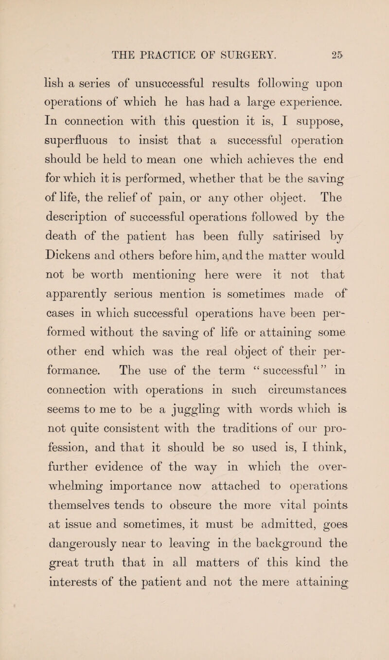 lish a series of unsuccessful results following upon operations of which he has had a large experience. In connection with this question it is, I suppose, superfluous to insist that a successful operation should be held to mean one which achieves the end for which it is performed, whether that be the saving of life, the relief of pain, or any other object. The description of successful operations followed by the death of the patient has been fully satirised by Dickens and others before him, and the matter would not be worth mentioning here were it not that apparently serious mention is sometimes made of cases in which successful operations have been per¬ formed without the saving of life or attaining some other end which was the real object of their per¬ formance. The use of the term “ successful ” in connection with operations in such circumstances, seems to me to be a juggling with words which is not quite consistent with the traditions of our pro¬ fession, and that it should be so used is, I think, further evidence of the way in which the over¬ whelming importance now attached to operations themselves tends to obscure the more vital points at issue and sometimes, it must be admitted, goes dangerously near to leaving in the background the great truth that in all matters of this kind the interests of the patient and not the mere attaining