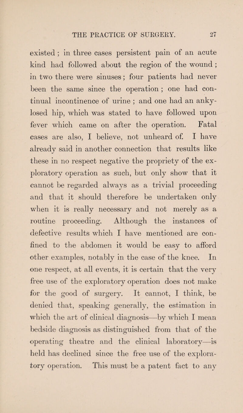 existed ; in three cases persistent pain of an acute kind had followed about the region of the wound ; in two there were sinuses; four patients had never been the same since the operation ; one had con¬ tinual incontinence of urine ; and one had an anky- losed hip, which was stated to have followed upon fever which came on after the operation. Fatal cases are also, I believe, not unheard of. I have already said in another connection that results like these in no respect negative the propriety of the ex¬ ploratory operation as such, but only show that it cannot be regarded always as a trivial proceeding and that it should therefore be undertaken only when it is really necessary and not merely as a routine proceeding. Although the instances of defective results which I have mentioned are con¬ fined to the abdomen it would be easy to afford other examples, notably in the case of the knee. In one respect, at all events, it is certain that the very free use of the exploratory operation does not make for the good of surgery. It cannot, I think, be denied that, speaking generally, the estimation in which the art of clinical diagnosis—by which I mean bedside diagnosis as distinguished from that of the operating theatre and the clinical laboratory—is held has declined since the free use of the explora¬ tory operation. This must be a patent fact to any