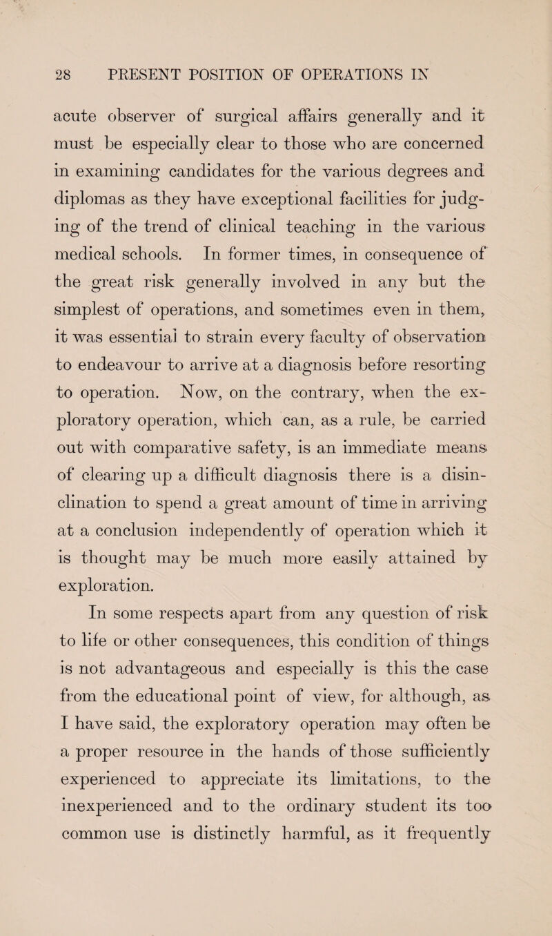 acute observer of surgical affairs generally and it must be especially clear to those who are concerned in examining candidates for the various degrees and diplomas as they have exceptional facilities for judg¬ ing of the trend of clinical teaching in the various medical schools. In former times, in consequence of the great risk generally involved in any but the simplest of operations, and sometimes even in them, it was essentia] to strain every faculty of observation to endeavour to arrive at a diagnosis before resorting to operation. Now, on the contrary, when the ex¬ ploratory operation, which can, as a rule, be carried out with comparative safety, is an immediate means of clearing up a difficult diagnosis there is a disin¬ clination to spend a great amount of time in arriving at a conclusion independently of operation which it is thought may he much more easily attained by exploration. In some respects apart from any question of risk to life or other consequences, this condition of things is not advantageous and especially is this the case from the educational point of view, for although, as I have said, the exploratory operation may often be a proper resource in the hands of those sufficiently experienced to appreciate its limitations, to the inexperienced and to the ordinary student its too common use is distinctly harmful, as it frequently