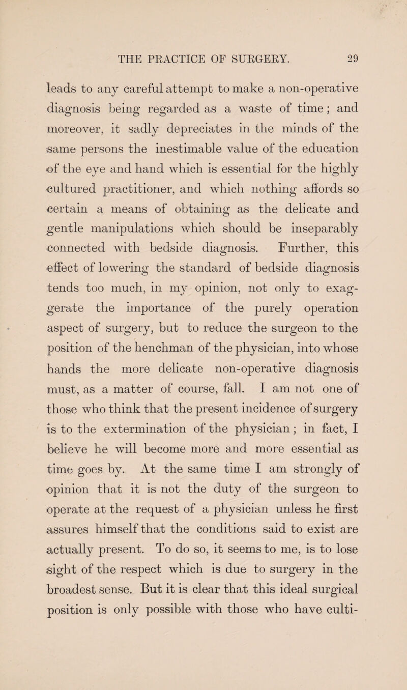 leads to any careful attempt to make a non-operative diagnosis being regarded as a waste of time; and moreover, it sadly depreciates in the minds of the same persons the inestimable value of the education of the eye and hand which is essential for the highly cultured practitioner, and which nothing affords so certain a means of obtaining as the delicate and gentle manipulations which should be inseparably connected with bedside diagnosis. Further, this effect of lowering the standard of bedside diagnosis tends too much, in my opinion, not only to exag¬ gerate the importance of the purely operation aspect of surgery, but to reduce the surgeon to the position of the henchman of the physician, into whose hands the more delicate non-operative diagnosis must, as a matter of course, fall. I am not one of those who think that the present incidence of surgery is to the extermination of the physician; in fact, I believe he will become more and more essential as time goes by. At the same time I am strongly of opinion that it is not the duty of the surgeon to operate at the request of a physician unless he first assures himself that the conditions said to exist are actually present. To do so, it seems to me, is to lose sight of the respect which is due to surgery in the broadest sense. But it is clear that this ideal surgical position is only possible with those who have culti-