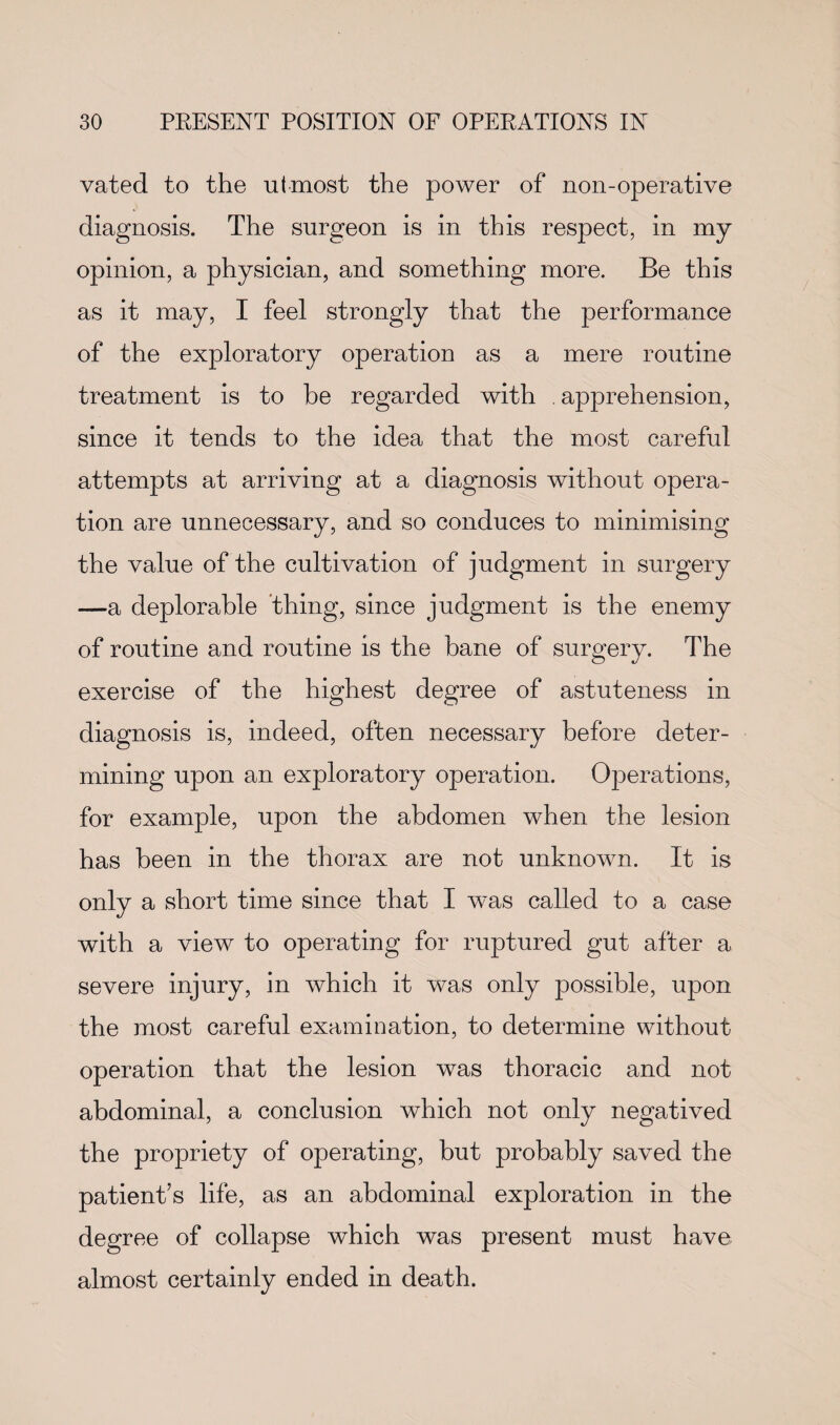 vated to the utmost the power of non-operative diagnosis. The surgeon is in this respect, in my opinion, a physician, and something more. Be this as it may, I feel strongly that the performance of the exploratory operation as a mere routine treatment is to be regarded with . apprehension, since it tends to the idea that the most careful attempts at arriving at a diagnosis without opera¬ tion are unnecessary, and so conduces to minimising the value of the cultivation of judgment in surgery —a deplorable thing, since judgment is the enemy of routine and routine is the bane of surgery. The exercise of the highest degree of astuteness in diagnosis is, indeed, often necessary before deter¬ mining upon an exploratory operation. Operations, for example, upon the abdomen when the lesion has been in the thorax are not unknown. It is only a short time since that I was called to a case with a view to operating for ruptured gut after a severe injury, in which it was only possible, upon the most careful examination, to determine without operation that the lesion was thoracic and not abdominal, a conclusion which not only negatived the propriety of operating, but probably saved the patient’s life, as an abdominal exploration in the degree of collapse which was present must have almost certainly ended in death.