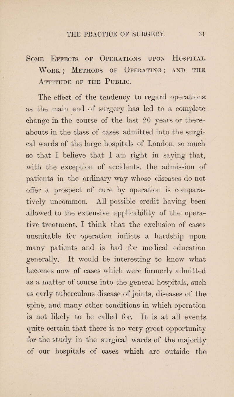 Some Effects of Operations upon Hospital. Work; Methods of Operating; and the Attitude of the Public. The effect of the tendency to regard operations as the main end of surgery has led to a complete change in the course of the last 20 years or there¬ abouts in the class of cases admitted into the surgi¬ cal wards of the large hospitals of London, so much so that I believe that I am right in saying that, with the exception of accidents, the admission of patients in the ordinary way whose diseases do not offer a prospect of cure by operation is compara¬ tively uncommon. All possible credit having been allowed to the extensive applicability of the opera- tive treatment, I think that the exclusion of cases unsuitable for operation inflicts a hardship upon many patients and is bad for medical education generally. It would be interesting to know what becomes now of cases which were formerly admitted as a matter of course into the general hospitals, such as early tuberculous disease of joints, diseases of the spine, and many other conditions in which operation is not likely to be called for. It is at all events quite certain that there is no very great opportunity for the study in the surgical wards of the majority of our hospitals of cases which are outside the