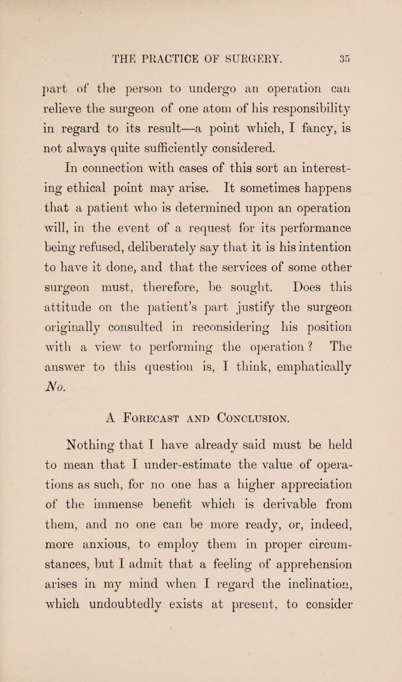 part of the person to undergo an operation can relieve the surgeon of one atom of his responsibility in regard to its result—a point which, I fancy, is not always quite sufficiently considered. In connection with cases of this sort an interest¬ ing ethical point may arise. It sometimes happens that a patient who is determined upon an operation will, in the event of a request for its performance being refused, deliberately say that it is his intention to have it done, and that the services of some other surgeon must, therefore, be sought. Does this attitude on the patient’s part justify the surgeon originally consulted in reconsidering his position with a view to performing the operation ? The answer to this question is, I think, emphatically No. A Forecast and Conclusion. Nothing that I have already said must be held to mean that I under-estimate the value of opera¬ tions as such, for no one has a higher appreciation of the immense benefit which is derivable from them, and no one can be more ready, or, indeed, more anxious, to employ them in proper circum¬ stances, but I admit that a feeling of apprehension arises in my mind when I regard the inclination, which undoubtedly exists at present, to consider