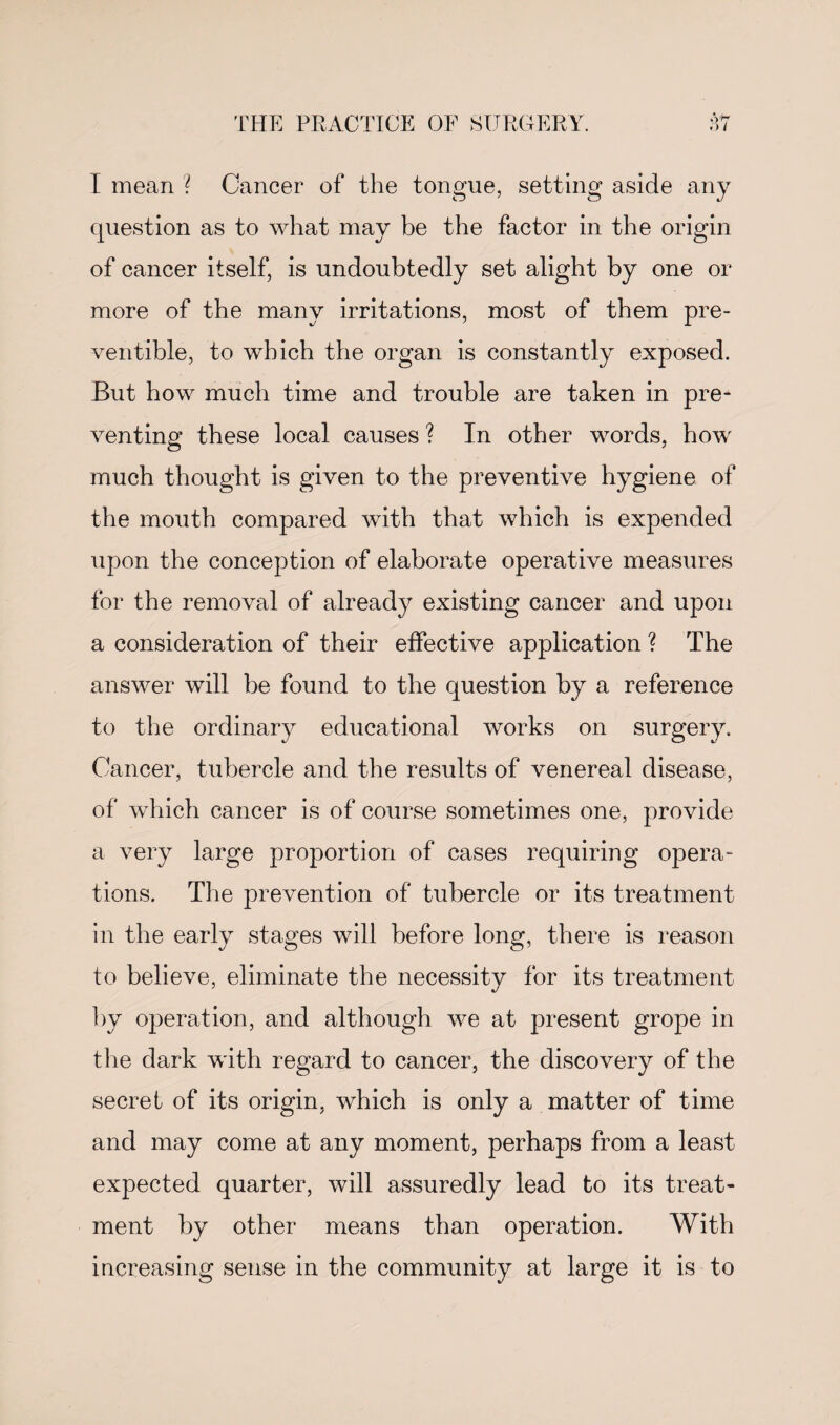 1 mean ? Cancer of the tongue, setting aside any question as to what may be the factor in the origin of cancer itself, is undoubtedly set alight by one or more of the many irritations, most of them pre¬ ventive, to which the organ is constantly exposed. But how much time and trouble are taken in pre¬ venting these local causes ? In other words, how much thought is given to the preventive hygiene of the mouth compared with that which is expended upon the conception of elaborate operative measures for the removal of already existing cancer and upon a consideration of their effective application ? The answer will be found to the question by a reference to the ordinary educational works on surgery. Cancer, tubercle and the results of venereal disease, of which cancer is of course sometimes one, provide a very large proportion of cases requiring opera¬ tions. The prevention of tubercle or its treatment in the early stages will before long, there is reason to believe, eliminate the necessity for its treatment by operation, and although we at present grope in the dark with regard to cancer, the discovery of the secret of its origin, which is only a matter of time and may come at any moment, perhaps from a least expected quarter, will assuredly lead to its treat¬ ment by other means than operation. With increasing sense in the community at large it is to
