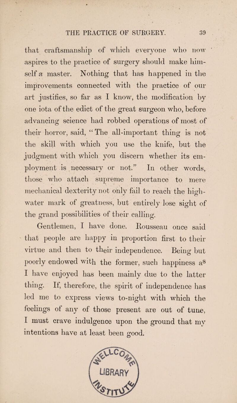 that craftsmanship of which everyone who now aspires to the practice of surgery should make him¬ self a master. Nothing that has happened in the improvements connected with the practice of our art justifies, so far as 1 know, the modification by one iota of the edict of the great surgeon who, before advancing science had robbed operations of most of their horror, said, “The all-important thing is not the skill with which you use the knife, but the judgment with which you discern whether its em¬ ployment is necessary or not.” In other words, those who attach supreme importance to mere mechanical dexterity not only fail to reach the high- water mark of greatness, but entirely lose sight of the grand possibilities of their calling. Gentlemen, I have done. Itousseau once said that people are happy in proportion first to their virtue and then to their independence. Being but poorly endowed with the former, such happiness as I have enjoyed has been mainly due to the latter thing. If, therefore, the spirit of independence has led me to express views to-night with which the feelings of any of those present are out of tune, I must crave indulgence upon the ground that my intentions have at least been good.