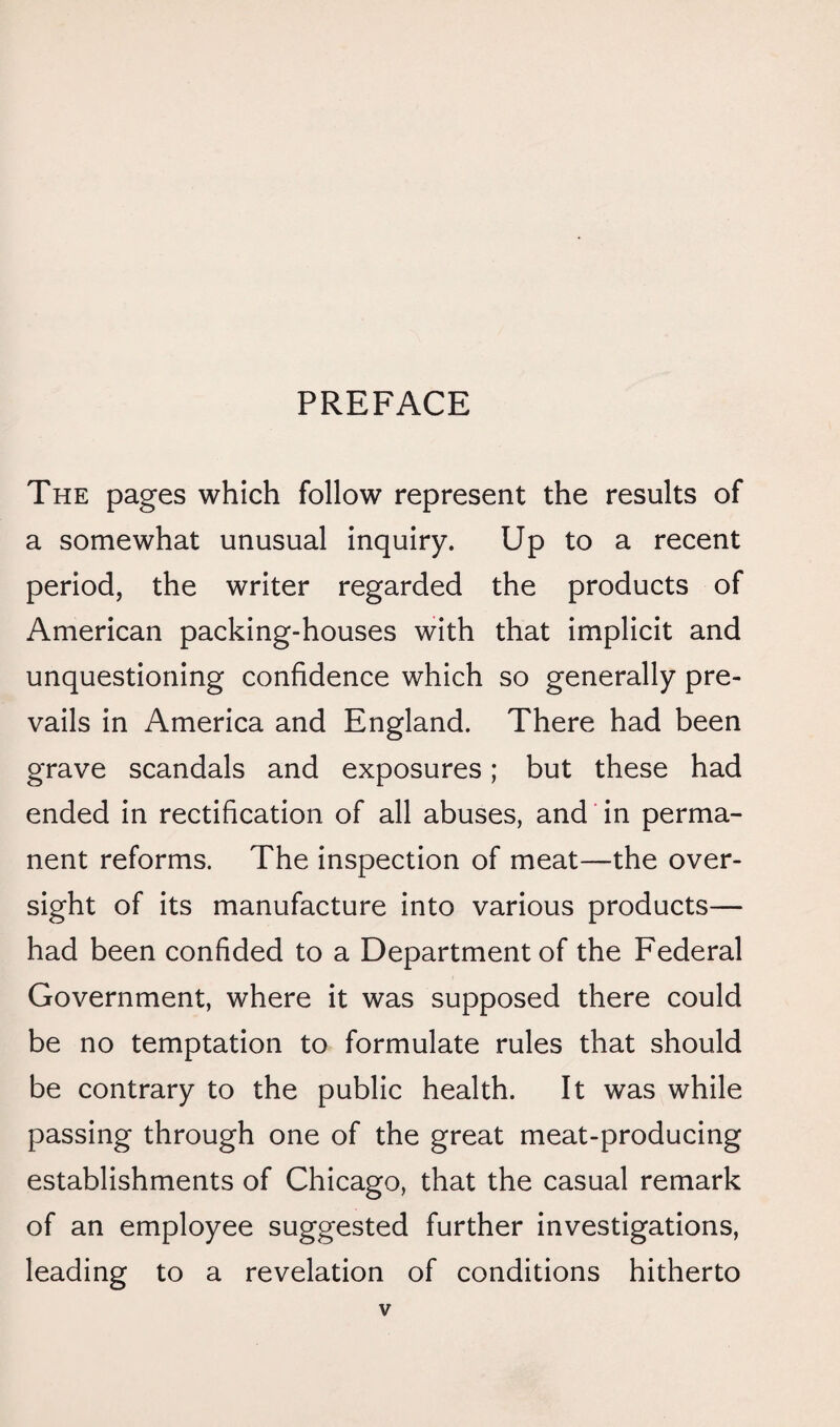 PREFACE The pages which follow represent the results of a somewhat unusual inquiry. Up to a recent period, the writer regarded the products of American packing-houses with that implicit and unquestioning confidence which so generally pre¬ vails in America and England. There had been grave scandals and exposures; but these had ended in rectification of all abuses, and in perma¬ nent reforms. The inspection of meat—the over¬ sight of its manufacture into various products— had been confided to a Department of the Federal Government, where it was supposed there could be no temptation to formulate rules that should be contrary to the public health. It was while passing through one of the great meat-producing establishments of Chicago, that the casual remark of an employee suggested further investigations, leading to a revelation of conditions hitherto