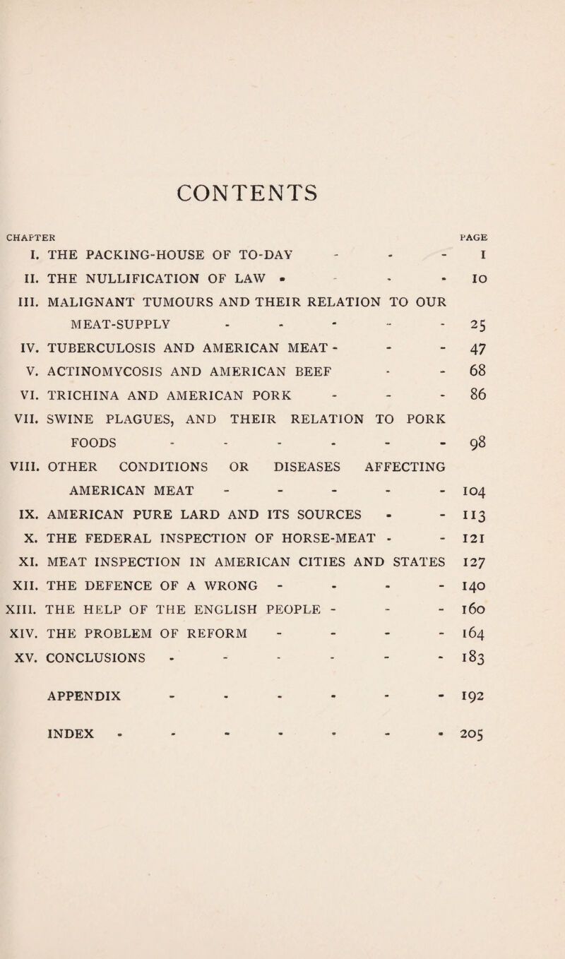 CONTENTS CHAPTER PAGE I. THE PACKING-HOUSE OF TO-DAY - - I II. THE NULLIFICATION OF LAW - - IO III. MALIGNANT TUMOURS AND THEIR RELATION TO OUR MEAT-SUPPLY - - - - 2$ IV. TUBERCULOSIS AND AMERICAN MEAT - - - 47 V. ACTINOMYCOSIS AND AMERICAN BEEF - - 68 VI. TRICHINA AND AMERICAN PORK - - 86 VII. SWINE PLAGUES, AND THEIR RELATION TO PORK FOODS - - - - - 98 VIII. OTHER CONDITIONS OR DISEASES AFFECTING AMERICAN MEAT - - - - - I04 IX. AMERICAN PURE LARD AND ITS SOURCES - - 113 X. THE FEDERAL INSPECTION OF HORSE-MEAT - - 121 XI. MEAT INSPECTION IN AMERICAN CITIES AND STATES 127 XII. THE DEFENCE OF A WRONG - - - - I40 XIII. THE HELP OF THE ENGLISH PEOPLE ~ - - 160 XIV. THE PROBLEM OF REFORM - - - - 164 XV. CONCLUSIONS - - - - - 183 APPENDIX - - - - - - 192 INDEX - - - - - - - 205