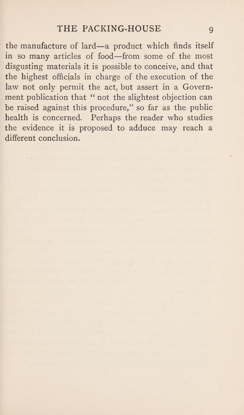 the manufacture of lard—a product which finds itself in so many articles of food—from some of the most disgusting materials it is possible to conceive, and that the highest officials in charge of the execution of the law not only permit the act, but assert in a Govern¬ ment publication that “ not the slightest objection can be raised against this procedure,” so far as the public health is concerned. Perhaps the reader who studies the evidence it is proposed to adduce may reach a different conclusion.