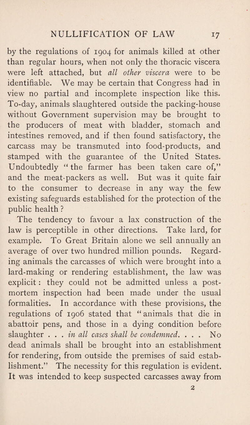 by the regulations of 1904 for animals killed at other than regular hours, when not only the thoracic viscera were left attached, but all other viscera were to be identifiable. We may be certain that Congress had in view no partial and incomplete inspection like this. To-day, animals slaughtered outside the packing-house without Government supervision may be brought to the producers of meat with bladder, stomach and intestines removed, and if then found satisfactory, the carcass may be transmuted into food-products, and stamped with the guarantee of the United States. Undoubtedly “ the farmer has been taken care of,” and the meat-packers as well. But was it quite fair to the consumer to decrease in any way the few existing safeguards established for the protection of the public health ? The tendency to favour a lax construction of the law is perceptible in other directions. Take lard, for example. To Great Britain alone we sell annually an average of over two hundred million pounds. Regard¬ ing animals the carcasses of which were brought into a lard-making or rendering establishment, the law was explicit: they could not be admitted unless a post¬ mortem inspection had been made under the usual formalities. In accordance with these provisions, the regulations of 1906 stated that “ animals that die in abattoir pens, and those in a dying condition before slaughter . . . in all cases shall be condemned. ... No dead animals shall be brought into an establishment for rendering, from outside the premises of said estab¬ lishment.” The necessity for this regulation is evident. It was intended to keep suspected carcasses away from