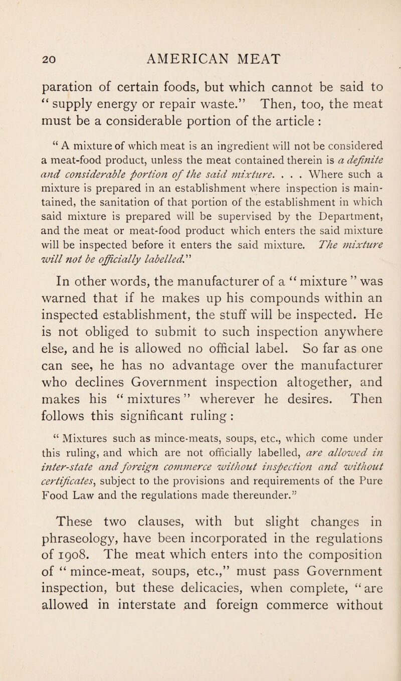 paration of certain foods, but which cannot be said to “ supply energy or repair waste.” Then, too, the meat must be a considerable portion of the article : “ A mixture of which meat is an ingredient will not be considered a meat-food product, unless the meat contained therein is a definite and considerable portion of the said mixture. . . . Where such a mixture is prepared in an establishment where inspection is main¬ tained, the sanitation of that portion of the establishment in which said mixture is prepared will be supervised by the Department, and the meat or meat-food product which enters the said mixture will be inspected before it enters the said mixture. The mixture will not be officially labelled. In other words, the manufacturer of a “ mixture ” was warned that if he makes up his compounds within an inspected establishment, the stuff will be inspected. He is not obliged to submit to such inspection anywhere else, and he is allowed no official label. So far as one can see, he has no advantage over the manufacturer who declines Government inspection altogether, and makes his “ mixtures ” wherever he desires. Then follows this significant ruling : “ Mixtures such as mince-meats, soups, etc., which come under this ruling, and which are not officially labelled, are allowed in inter-state a?id foreign commerce without inspection and without certificates, subject to the provisions and requirements of the Pure Food Law and the regulations made thereunder.” These two clauses, with but slight changes in phraseology, have been incorporated in the regulations of 1908. The meat which enters into the composition of “ mince-meat, soups, etc.,” must pass Government inspection, but these delicacies, when complete, “ are allowed in interstate and foreign commerce without